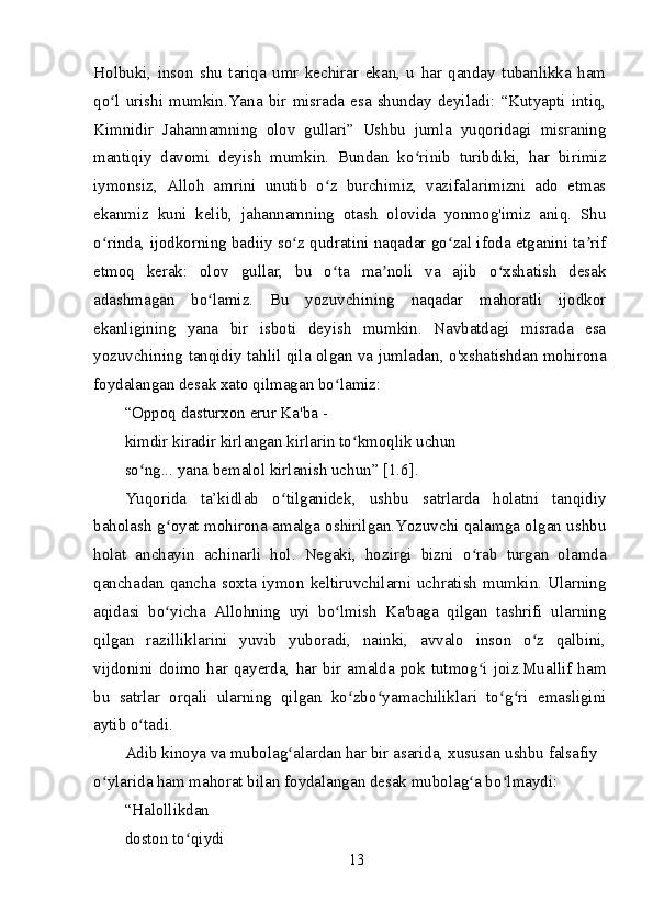 Holbuki,   inson   shu   tariqa   umr   kechirar   ekan,   u   har   qanday   tubanlikka   ham
qo l  urishi  mumkin.Yana  bir  misrada  esa  shunday  deyiladi:  “Kutyapti  intiq,ʻ
Kimnidir   Jahannamning   olov   gullari”   Ushbu   jumla   yuqoridagi   misraning
mantiqiy   davomi   deyish   mumkin.   Bundan   ko rinib   turibdiki,   har   birimiz	
ʻ
iymonsiz,   Alloh   amrini   unutib   o z   burchimiz,   vazifalarimizni   ado   etmas	
ʻ
ekanmiz   kuni   kelib,   jahannamning   otash   olovida   yonmog'imiz   aniq.   Shu
o rinda, ijodkorning badiiy so z qudratini naqadar go zal ifoda etganini ta rif	
ʻ ʻ ʻ ʼ
etmoq   kerak:   olov   gullar,   bu   o ta   ma noli   va   ajib   o xshatish   desak	
ʻ ʼ ʻ
adashmagan   bo lamiz.   Bu   yozuvchining   naqadar   mahoratli   ijodkor	
ʻ
ekanligining   yana   bir   isboti   deyish   mumkin.   Navbatdagi   misrada   esa
yozuvchining tanqidiy tahlil qila olgan va jumladan, o'xshatishdan mohirona
foydalangan desak xato qilmagan bo lamiz:	
ʻ
“Oppoq dasturxon erur Ka'ba -
kimdir kiradir kirlangan kirlarin to kmoqlik uchun 	
ʻ
so ng... yana bemalol kirlanish uchun” [1.6].	
ʻ
Yuqorida   ta’kidlab   o tilganidek,   ushbu   satrlarda   holatni   tanqidiy	
ʻ
baholash g oyat mohirona amalga oshirilgan.Yozuvchi qalamga olgan ushbu	
ʻ
holat   anchayin   achinarli   hol.   Negaki,   hozirgi   bizni   o rab   turgan   olamda	
ʻ
qanchadan  qancha  soxta  iymon  keltiruvchilarni  uchratish  mumkin. Ularning
aqidasi   bo yicha   Allohning   uyi   bo lmish   Ka'baga   qilgan   tashrifi   ularning	
ʻ ʻ
qilgan   razilliklarini   yuvib   yuboradi,   nainki,   avvalo   inson   o z   qalbini,	
ʻ
vijdonini   doimo   har   qayerda,   har   bir   amalda   pok   tutmog i   joiz.Muallif   ham	
ʻ
bu   satrlar   orqali   ularning   qilgan   ko zbo yamachiliklari   to g ri   emasligini	
ʻ ʻ ʻ ʻ
aytib o tadi.	
ʻ
Adib kinoya va mubolag alardan har bir asarida, xususan ushbu falsafiy 	
ʻ
o ylarida ham mahorat bilan foydalangan desak mubolag a bo lmaydi:	
ʻ ʻ ʻ
“Halollikdan
doston to qiydi	
ʻ
13 