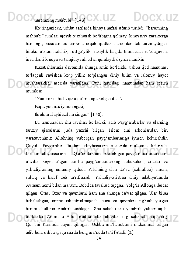 haromning mahbubi” [1.43].
Ko ringanidek, ushbu satrlarda kinoya nafasi ufurib turibdi, “haromningʻ
mahbubi” jumlasi ajoyib o xshatish bo libgina qolmay, kinoyaviy xarakterga	
ʻ ʻ
ham   ega,   xususan   bu   birikma   orqali   ijodkor   haromdan   tab   tortmaydigan,
bilaks,   o zlari   halollik,   rostgo ylik,   saxiylik   haqida   tinmasdan   so zlaguvchi	
ʻ ʻ ʻ
insonlarni kinoya va tanqidiy ruh bilan qoralaydi deyish mumkin.
Kuzatishlarimiz davomida shunga amin bo ldikki, ushbu  ijod namunasi	
ʻ
to laqonli   ravishda   ko p   yillik   to plangan   diniy   bilim   va   islomiy   hayot	
ʻ ʻ ʻ
mushtarakligi   asosida   yaratilgan.   Buni   quyidagi   namunadan   ham   sezish
mumkin:
“Yonarmish ho'lu quruq o rmonga ketganida o't. 	
ʻ
Faqat yonmas iymon egasi,
Ibrohim alayhissalom singari” [1.48].
Bu   namunadan   shu   ravshan   bo ladiki,   adib   Payg ambarlar   va   ularning	
ʻ ʻ
tarixiy   qissalarini   juda   yaxshi   bilgan.   Islom   dini   arkonlaridan   biri
yaratuvchimiz   Allohning   yuborgan   payg ambarlariga   iymon   keltirishdir.	
ʻ
Quyida   Paygambar   Ibrohim   alayhissalom   xususida   ma lumot   keltirsak.	
ʼ
Ibrohim alayhissalom — Qur onda nomi zikr etilgan payg ambarlardan biri,	
ʼ ʻ
o zidan   keyin   o tgan   barcha   payg ambarlarning   bobokaloni,   arablar   va	
ʻ ʻ ʻ
yahudiylarning   umumiy   ajdodi.   Allohning   chin   do sti   (xalilullox),   imom,	
ʻ
siddiq   va   hanif   deb   ta riflanadi.   Yahudiy-xristian   diniy   adabiyotlarida	
ʼ
Avraam nomi bilan ma lum. Bobilda tavallud topgan. Yolg iz Allohga ibodat	
ʼ ʻ
qilgan.   Otasi   Ozor   va   qavmlarni   ham   ana   shunga   da vat   qilgan.   Ular	
ʼ   bilan
bahslashgan,   ammo   ishontirolmagach,   otasi   va   qavmlari   sig inib   yurgan	
ʻ
hamma   butlarni   sindirib   tashlagan.   Shu   sababli   uni   yondirib   yubormoqchi
bo ladilar.   Ammo   u   Alloh   irodasi   bilan   olovdan   sog -salomat   chiqqanligi	
ʻ ʻ
Qur oni   Karimda   bayon   qilingan.   Ushbu   ma lumotlarni   mukammal   bilgan
ʼ ʼ
adib buni ushbu qisqa satrda keng ma noda ta rif etadi. [2.]	
ʼ ʼ
14 