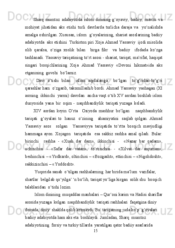 Sharq   mumtoz   adabiyotida   islom   dinining   g‘oyaviy,   badiiy,   mavzu   va
mohiyat   jihatidan   aks   etishi   turli   davrlarda   turlicha   daraja   va     yo‘nalishda
amalga oshirilgan. Xususan, islom   g‘oyalarining, shariat asoslarining badiiy
adabiyotda  aks etishini  Turkiston piri Xoja Ahmad Yassaviy  ijodi misolida
olib   qaralsa,   o‘ziga   xoslik   bilan     birga   fikr     va   badiiy     ifodada   ko‘zga
tashlanadi. Yassaviy tariqatining to‘rt asosi - shariat, tariqat, ma’rifat, haqiqat
singari   bosqichlarining   Xoja   Ahmad   Yassaviy   «Devoni   hikmat»ida   aks
etganining  guvohi  bo‘lamiz. 
  Davr   o‘tishi   bilan     islom   aqidalariga     bo‘lgan     to‘g‘ridan-to‘g‘ri
qarashlar ham  o‘zgarib, takomillashib bordi. Ahmad Yassaviy  yashagan (XI
asrning  ikkinchi  yarmi) davrdan  ancha vaqt o‘tib XV asrdan boshlab islom
dunyosida  yana  bir  oqim -  naqshbandiylik  tariqati yuzaga  keladi.
XIV   asrdan   keyin   O‘rta     Osiyoda   mashhur   bo‘lgan       naqshbandiylik
tariqati     g‘oyalari   to     hanuz     o‘zining       ahamiyatini     saqlab   qolgan.   Ahmad
Yassaviy   asos     solgan     Yassaviyya   tariqatida   to‘rtta   bosqich   mavjudligi
hammaga   ayon.   Xojagon     tariqatida     esa   sakkiz   rashha   amal   qiladi.   Bular:
birinchi     rashha   -   «Xush   dar   dam»,   ikkinchisi   -     «Nazar   bar   qadam»,
u с hinchisi   -   «Safar   dar   vatan»,   to‘rtinchisi   -   «Xilvat   dar   anjuman»,
beshinchisi – «Yodkard», oltinchisi – «Bozgasht», ettinchisi – «Nigohdosht»,
sakkizinchisi – «Yoddosht».
 Yuqorida sanab  o‘tilgan rashhalarning  har birida ma’lum  vazifalar, 
shartlar  belgilab qo‘yilga’ ‘n bo‘lib, tariqat yo‘liga kirgan  solik shu  bosqich
talablaridan  o‘tishi lozim. 
 Islom dinining  muqaddas manbalari – Qur’oni karim va Hadisi shariflar
asosida yuzaga  kelgan  naqshbandiylik  tariqati rashhalari  faqatgina diniy 
doirada, diniy  shaklda qolib ketmaydi. Bu  tariqatning juda ko‘p  g‘oyalari 
badiiy adabiyotda ham aks eta  boshlaydi. Jumladan, Sharq  mumtoz  
adabiyotining  forsiy va turkiy tillarda  yaratilgan qator badiiy asarlarida  
15 