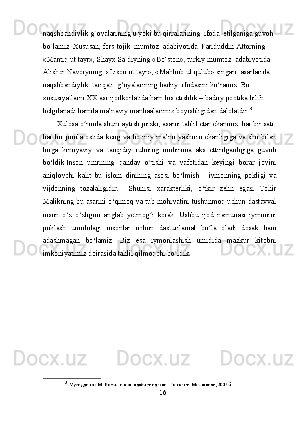 naqshbandiylik g‘oyalarining u yoki bu qirralarining  ifoda  etilganiga guvoh 
bo‘lamiz. Xususan, fors-tojik  mumtoz  adabiyotida  Fariduddin Attorning  
«Mantiq ut tayr», Shayx Sa’diyning «Bo‘ston», turkiy mumtoz  adabiyotida  
Alisher Navoiyning  «Lison ut tayr», «Mahbub ul qulub» singari  asarlarida  
naqshbandiylik  tariqati  g‘oyalarining badiiy  ifodasini ko‘ramiz. Bu  
xususiyatlarni XX asr ijodkorlatida ham his etishlik – badiiy poetika bilfn 
belgilanadi hamda ma’naviy manbaalarimiz boyishligidan dalolatdir. 3
Xulosa o rnida shuni aytish joizki, asarni tahlil etar ekanmiz, har bir satr,ʻ
har bir jumla ostida keng va botiniy ma’no yashirin ekanligiga va shu bilan
birga   kinoyaviy   va   tanqidiy   ruhning   mohirona   aks   ettirilganligiga   guvoh
bo ldik.Inson   umrining   qanday   o tishi   va   vafotidan   keyingi   borar   joyini	
ʻ ʻ
aniqlovchi   kalit   bu   islom   dinining   asosi   bo lmish   -   iymonning   pokligi   va	
ʻ
vijdonning   tozalaligidir.     Shunisi   xarakterliki,   o tkir   zehn   egasi   Tohir	
ʻ
Malikning bu asarini o qimoq va tub mohiyatini tushunmoq uchun dastavval	
ʻ
inson   o z   o zligini   anglab   yetmog i   kerak.   Ushbu   ijod   namunasi   iymonini	
ʻ ʻ ʻ
poklash   umididagi   insonlar   uchun   dasturilamal   bo la   oladi   desak   ham	
ʻ
adashmagan   bo lamiz.   Biz   esa   iymonlashish   umidida   mazkur   kitobni	
ʻ
imkoniyatimiz doirasida tahlil qilmoqchi bo ldik.	
ʻ
3
  Мухиддинов М. Комил инсон-адабиёт идеали.-Тошкент: Маънавият, 2005 й. 
16 