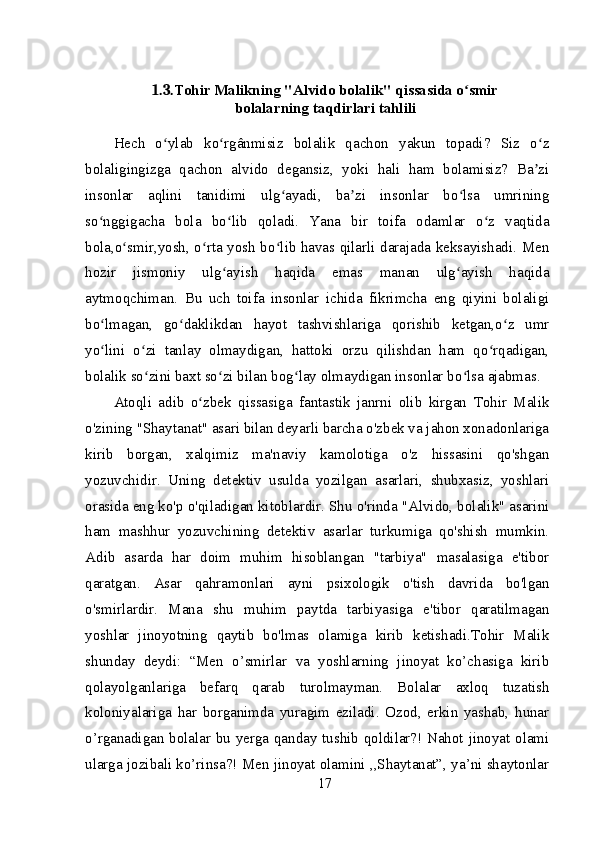 1.3. Tohir Malikning "Alvido bolalik" qissasida o smirʻ
bolalarning taqdirlari tahlili
Hech   o ylab   ko rgânmisiz   bolalik   qachon   yakun   topadi?   Siz   o z	
ʻ ʻ ʻ
bolaligingizga   qachon   alvido   degansiz,   yoki   hali   ham   bolamisiz?   Ba zi	
ʼ
insonlar   aqlini   tanidimi   ulg ayadi,   ba zi   insonlar   bo lsa   umrining	
ʻ ʼ ʻ
so nggigacha   bola   bo lib   qoladi.   Yana   bir   toifa   odamlar   o z   vaqtida	
ʻ ʻ ʻ
bola,o smir,yosh, o rta yosh bo lib havas qilarli darajada keksayishadi. Men	
ʻ ʻ ʻ
hozir   jismoniy   ulg ayish   haqida   emas   manan   ulg ayish   haqida	
ʻ ʻ
aytmoqchiman.   Bu   uch   toifa   insonlar   ichida   fikrimcha   eng   qiyini   bolaligi
bo lmagan,   go daklikdan   hayot   tashvishlariga   qorishib   ketgan,o z   umr	
ʻ ʻ ʻ
yo lini   o zi   tanlay   olmaydigan,   hattoki   orzu   qilishdan   ham   qo rqadigan,
ʻ ʻ ʻ
bolalik so zini baxt so zi bilan bog lay olmaydigan insonlar bo lsa ajabmas.	
ʻ ʻ ʻ ʻ
Atoqli   adib   o zbek   qissasiga   fantastik   janrni   olib   kirgan   Tohir   Malik	
ʻ
o'zining "Shaytanat" asari bilan deyarli barcha o'zbek va jahon xonadonlariga
kirib   borgan,   xalqimiz   ma'naviy   kamolotiga   o'z   hissasini   qo'shgan
yozuvchidir.   Uning   detektiv   usulda   yozilgan   asarlari,   shubxasiz,   yoshlari
orasida eng ko'p o'qiladigan kitoblardir. Shu o'rinda "Alvido, bolalik" asarini
ham   mashhur   yozuvchining   detektiv   asarlar   turkumiga   qo'shish   mumkin.
Adib   asarda   har   doim   muhim   hisoblangan   "tarbiya"   masalasiga   e'tibor
qaratgan.   Asar   qahramonlari   ayni   psixologik   o'tish   davrida   bo'lgan
o'smirlardir.   Mana   shu   muhim   paytda   tarbiyasiga   e'tibor   qaratilmagan
yoshlar   jinoyotning   qaytib   bo'lmas   olamiga   kirib   ketishadi.Tohir   Malik
shunday   deydi:   “Men   o’smirlar   va   yoshlarning   jinoyat   ko’chasiga   kirib
qolayolganlariga   befarq   qarab   turolmayman.   Bolalar   axloq   tuzatish
koloniyalariga   har   borganimda   yuragim   eziladi.   Ozod,   erkin   yashab,   hunar
o’rganadigan bolalar bu yerga qanday tushib qoldilar?! Nahot jinoyat olami
ularga jozibali ko’rinsa?! Men jinoyat olamini ,,Shaytanat”, ya’ni shaytonlar
17 