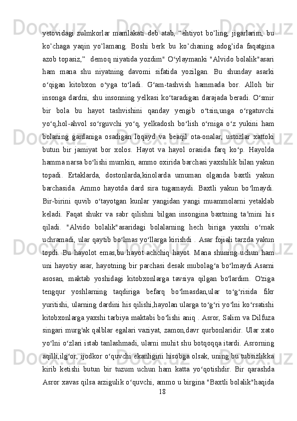 yetovidagi   zulmkorlar   mamlakati   deb   atab,   “ehtiyot   bo’ling,   jigarlarim,   bu
ko’chaga   yaqin   yo’lamang.   Boshi   berk   bu   ko’chaning   adog’ida   faqatgina
azob topasiz,”   demoq niyatida yozdim" O ylaymanki "Alvido bolalik"asariʻ
ham   mana   shu   niyatning   davomi   sifatida   yozilgan.   Bu   shunday   asarki
o qigan   kitobxon   o yga   to ladi.   G am-tashvish   hammada   bor.   Alloh   bir	
ʻ ʻ ʻ ʻ
insonga   dardni,   shu   insonning   yelkasi   ko taradigan   darajada   beradi.   O smir	
ʻ ʻ
bir   bola   bu   hayot   tashvishini   qanday   yengib   o tsin,unga   o rgatuvchi	
ʻ ʻ
yo q,hol-ahvol   so rguvchi   yo q,   yelkadosh   bo lish   o rniga   o z   yukini   ham	
ʻ ʻ ʻ ʻ ʻ ʻ
bolaning   gardaniga   osadigan   loqayd   va   beaqil   ota-onalar,   ustozlar   xattoki
butun   bir   jamiyat   bor   xolos.   Hayot   va   hayol   orasida   farq   ko p.   Hayolda	
ʻ
hamma narsa bo lishi mumkin, ammo oxirida barchasi yaxshilik bilan yakun	
ʻ
topadi.   Ertaklarda,   dostonlarda,kinolarda   umuman   olganda   baxtli   yakun
barchasida.   Ammo   hayotda   dard   sira   tugamaydi.   Baxtli   yakun   bo lmaydi.	
ʻ
Bir-birini   quvib   o tayotgan   kunlar   yangidan   yangi   muammolarni   yetaklab	
ʻ
keladi.   Faqat   shukr   va   sabr   qilishni   bilgan   insongina   baxtning   ta mini   his	
ʼ
qiladi.   "Alvido   bolalik"asaridagi   bolalarning   hech   biriga   yaxshi   o rnak	
ʻ
uchramadi, ular qaytib bo lmas yo llarga kirishdi . Asar fojiali tarzda yakun	
ʻ ʻ
topdi.   Bu   hayolot   emas,bu   hayot   achchiq   hayot.   Mana   shuning   uchun   ham
uni  hayotiy  asar,  hayotning  bir  parchasi  desak  mubolag a  bo lmaydi.Asarni	
ʻ ʻ
asosan,   maktab   yoshidagi   kitobxonlarga   tavsiya   qilgan   bo'lardim.   O'ziga
tengqur   yoshlarning   taqdiriga   befarq   bo lmasdan,ular   to g risida   fikr	
ʻ ʻ ʻ
yuritishi, ularning dardini his qilishi,hayolan ularga to g ri yo lni ko rsatishi	
ʻ ʻ ʻ ʻ
kitobxonlarga yaxshi tarbiya maktabi bo lishi aniq . Asror, Salim va Dilfuza	
ʻ
singari murg'ak qalblar egalari vaziyat, zamon,davr qurbonlaridir. Ular xato
yo lni o zlari istab tanlashmadi, ularni muhit shu botqoqqa itardi. Asrorning	
ʻ ʻ
aqilli,ilg or, ijodkor o quvchi ekanligini hisobga olsak, uning bu tubsizlikka	
ʻ ʻ
kirib   ketishi   butun   bir   tuzum   uchun   ham   katta   yo qotishdir.   Bir   qarashda	
ʻ
Asror xavas qilsa arzigulik o quvchi, ammo u birgina "Baxtli bolalik"haqida	
ʻ
18 