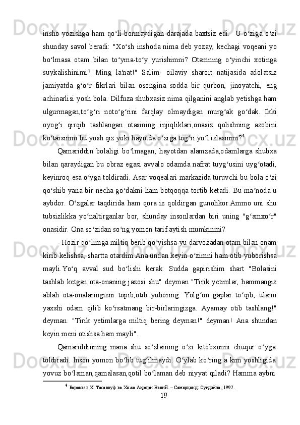 insho   yozishga  ham  qo li  bormaydigan  darajada  baxtsiz  edi.    U  o ziga  o ziʻ ʻ ʻ
shunday savol beradi: "Xo sh  inshoda nima deb yozay, kechagi voqeani yo	
ʻ
bo lmasa   otam   bilan   to yma-to y   yurishimni?   Otamning   o yinchi   xotinga	
ʻ ʻ ʻ ʻ
suykalishinimi?   Ming   la'nat!"   Salim-   oilaviy   sharoit   natijasida   adolatsiz
jamiyatda   g o r   fikrlari   bilan   osongina   sodda   bir   qurbon,   jinoyatchi,   eng	
ʻ ʻ
achinarlisi yosh bola. Dilfuza shubxasiz nima qilganini anglab yetishga ham
ulgurmagan,to g ri   noto g rini   farqlay   olmaydigan   murg ak   go dak.   Ikki	
ʻ ʻ ʻ ʻ ʻ ʻ
oyog i   qirqib   tashlangan   otasining   injiqliklari,onasiz   qolishning   azobini	
ʻ
ko tarsinmi bu yosh qiz yoki hayotda o ziga tog ri yo l izlasinmi?	
ʻ ʻ ʻ ʻ 4
Qamariddin   bolaligi   bo lmagan,   hayotdan   alamzada,odamlarga   shubxa	
ʻ
bilan qaraydigan bu obraz egasi avvalo odamda nafrat tuyg usini uyg otadi,	
ʻ ʻ
keyinroq esa o yga toldiradi. Asar voqealari markazida turuvchi bu bola o zi	
ʻ ʻ
qo shib yana bir necha go dakni ham botqoqqa tortib ketadi. Bu ma noda u	
ʻ ʻ ʼ
aybdor.   O zgalar   taqdirida   ham   qora   iz   qoldirgan   gunohkor.Ammo   uni   shu	
ʻ
tubsizlikka   yo naltirganlar   bor,   shunday   insonlardan   biri   uning   "g amxo r"	
ʻ ʻ ʻ
onasidir. Ona so zidan so ng yomon tarif aytish mumkinmi?	
ʻ ʻ
- Hozir qo limga miltiq berib qo yishsa-yu darvozadan otam bilan onam
ʻ ʻ
kirib kelishsa, shartta otardim.Ana undan keyin o zimni ham otib yuborishsa	
ʻ
mayli.Yo q   avval   sud   bo lishi   kerak.   Sudda   gapirishim   shart   "Bolasini	
ʻ ʻ
tashlab ketgan ota-onaning jazosi shu" deyman "Tirik yetimlar, hammangiz
ablah   ota-onalaringizni   topib,otib   yuboring.   Yolg on   gaplar   to qib,   ularni	
ʻ ʻ
yaxshi   odam   qilib   ko rsatmang   bir-birlaringizga.   Ayamay   otib   tashlang!"	
ʻ
deyman.   "Tirik   yetimlarga   miltiq   bering   deyman!"   deyman!   Ana   shundan
keyin meni otishsa ham mayli".
Qamariddinning   mana   shu   so zlarning   o zi   kitobxonni   chuqur   o yga	
ʻ ʻ ʻ
toldiradi. Inson yomon bo lib tug ilmaydi. O ylab ko ring a kim yoshligida	
ʻ ʻ ʻ ʻ
yovuz bo laman,qamalasan,qotil bo laman deb niyyat qiladi? Hamma aybni	
ʻ ʻ
4
  Баракаев Х. Тасаввуф ва Хожа Аҳрори Валий. – Самарқанд: Суғдиёна, 1997. 
19 