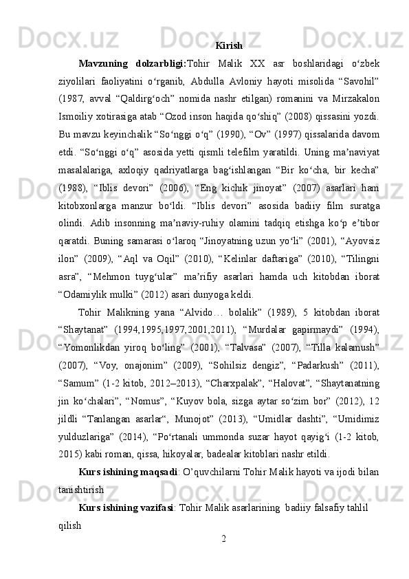 Kirish
Mavzuning   dolzarbligi: Tohir   Malik   XX   asr   boshlaridagi   o zbekʻ
ziyolilari   faoliyatini   o rganib,   Abdulla   Avloniy   hayoti   misolida   “Savohil”	
ʻ
(1987,   avval   “Qaldirg och”   nomida   nashr   etilgan)   romanini   va   Mirzakalon
ʻ
Ismoiliy xotirasiga atab “Ozod inson haqida qo shiq” (2008) qissasini yozdi.	
ʻ
Bu mavzu keyinchalik “So nggi o q” (1990), “Ov” (1997) qissalarida davom	
ʻ ʻ
etdi. “So nggi o q” asosida yetti qismli telefilm yaratildi. Uning ma naviyat	
ʻ ʻ ʼ
masalalariga,   axloqiy   qadriyatlarga   bag ishlangan   “Bir   ko cha,   bir   kecha”	
ʻ ʻ
(1988),   “Iblis   devori”   (2006),   “Eng   kichik   jinoyat”   (2007)   asarlari   ham
kitobxonlarga   manzur   bo ldi.   “Iblis   devori”   asosida   badiiy   film   suratga	
ʻ
olindi.   Adib   insonning   ma naviy-ruhiy   olamini   tadqiq   etishga   ko p   e tibor
ʼ ʻ ʼ
qaratdi. Buning samarasi o laroq “Jinoyatning uzun yo li” (2001), “Ayovsiz
ʻ ʻ
ilon”   (2009),   “Aql   va   Oqil”   (2010),   “Kelinlar   daftariga”   (2010),   “Tilingni
asra”,   “Mehmon   tuyg ular”   ma rifiy   asarlari   hamda   uch   kitobdan   iborat	
ʻ ʼ
“Odamiylik mulki” (2012) asari dunyoga keldi. 
Tohir   Malikning   yana   “Alvido…   bolalik”   (1989),   5   kitobdan   iborat
“Shaytanat”   (1994,1995,1997,2001,2011),   “Murdalar   gapirmaydi”   (1994),
“Yomonlikdan   yiroq   bo ling”   (2001),   “Talvasa”   (2007),   “Tilla   kalamush”	
ʻ
(2007),   “Voy,   onajonim”   (2009),   “Sohilsiz   dengiz”,   “Padarkush”   (2011),
“Samum” (1-2 kitob, 2012–2013), “Charxpalak”, “Halovat”, “Shaytanatning
jin   ko chalari”,   “Nomus”,   “Kuyov   bola,   sizga   aytar   so zim   bor”   (2012),   12	
ʻ ʻ
jildli   “Tanlangan   asarlar“,   Munojot”   (2013),   “Umidlar   dashti”,   “Umidimiz
yulduzlariga”   (2014),   “Po rtanali   ummonda   suzar   hayot   qayig i   (1-2   kitob,	
ʻ ʻ
2015) kabi roman, qissa, hikoyalar, badealar kitoblari nashr etildi.
Kurs ishining maqsadi : O’quvchilarni Tohir Malik hayoti va ijodi bilan
tanishtirish
Kurs ishining vazifasi : Tohir Malik asarlarining  badiiy falsafiy tahlil 
qilish 
2 