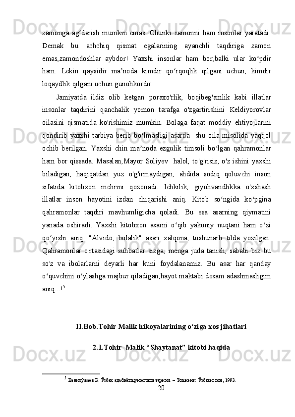 zamonga   ag darish   mumkin   emas.   Chunki   zamonni   ham   insonlar   yaratadi.ʻ
Demak   bu   achchiq   qismat   egalarining   ayanchli   taqdiriga   zamon
emas,zamondoshlar   aybdor!   Yaxshi   insonlar   ham   bor,balki   ular   ko pdir	
ʻ
ham.   Lekin   qaysidir   ma noda   kimdir   qo rqoqlik   qilgani   uchun,   kimdir	
ʼ ʻ
loqaydlik qilgani uchun gunohkordir.
Jamiyatda   ildiz   olib   ketgan   poraxo'rlik,   boqibeg'amlik   kabi   illatlar
insonlar   taqdirini   qanchalik   yomon   tarafga   o'zgartirishini   Keldiyorovlar
oilasini   qismatida   ko'rishimiz   mumkin.   Bolaga   faqat   moddiy   ehtiyojlarini
qondirib   yaxshi   tarbiya   berib   bo lmasligi   asarda     shu   oila   misolida   yaqqol	
ʻ
ochib   berilgan.   Yaxshi   chin   ma noda   ezgulik   timsoli   bo lgan   qahramonlar
ʼ ʻ
ham bor qissada. Masalan,Mayor Soliyev   halol, to'g'risiz, o'z ishini yaxshi
biladigan,   haqiqatdan   yuz   o'g'irmaydigan,   ahdida   sodiq   qoluvchi   inson
sifatida   kitobxon   mehrini   qozonadi.   Ichkilik,   giyohvandlikka   o'xshash
illatlar   inson   hayotini   izdan   chiqarishi   aniq.   Kitob   so ngida   ko pgina	
ʻ ʻ
qahramonlar   taqdiri   mavhumligicha   qoladi.   Bu   esa   asarning   qiymatini
yanada   oshiradi.   Yaxshi   kitobxon   asarni   o qib   yakuniy   nuqtani   ham   o zi	
ʻ ʻ
qo yishi   aniq.   "Alvido,   bolalik"   asari   xalqona,   tushunarli   tilda   yozilgan.	
ʻ
Qahramonlar   o'rtasidagi   suhbatlar   sizga,   menga   juda   tanish,   sababi   biz   bu
so'z   va   ibolarlarni   deyarli   har   kuni   foydalanamiz.   Bu   asar   har   qanday
o quvchini o ylashga majbur qiladigan,hayot maktabi desam adashmasligim
ʻ ʻ
aniq...! 5
II.Bob.Tohir Malik hikoyalarining o ziga xos jihatlari	
ʻ
2.1.Tohir  Malik “Shaytanat” kitobi haqida
5
  Валихўжаев Б. Ўзбек адабиётшунослиги тарихи. – Тошкент: Ўзбекистон, 1993.
20