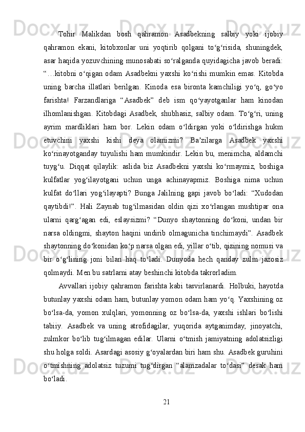 Tohir   Malikdan   bosh   qahramon   Asadbekning   salbiy   yoki   ijobiy
qahramon   ekani,   kitobxonlar   uni   yoqtirib   qolgani   to g risida,   shuningdek,ʻ ʻ
asar haqida yozuvchining munosabati so ralganda quyidagicha javob beradi:	
ʻ
“…kitobni o qigan odam Asadbekni yaxshi ko rishi mumkin emas. Kitobda	
ʻ ʻ
uning   barcha   illatlari   berilgan.   Kinoda   esa   bironta   kamchiligi   yo q,   go yo	
ʻ ʻ
farishta!   Farzandlariga   “Asadbek”   deb   ism   qo yayotganlar   ham   kinodan	
ʻ
ilhomlanishgan.   Kitobdagi   Asadbek,   shubhasiz,   salbiy   odam.   To g ri,   uning	
ʻ ʻ
ayrim   mardliklari   ham   bor.   Lekin   odam   o ldirgan   yoki   o ldirishga   hukm	
ʻ ʻ
etuvchini   yaxshi   kishi   deya   olamizmi?   Ba zilarga   Asadbek   yaxshi	
ʼ
ko rinayotganday   tuyulishi   ham   mumkindir.   Lekin   bu,   menimcha,   aldamchi	
ʻ
tuyg u.   Diqqat   qilaylik:   aslida   biz   Asadbekni   yaxshi   ko rmaymiz,   boshiga	
ʻ ʻ
kulfatlar   yog ilayotgani   uchun   unga   achinayapmiz.   Boshiga   nima   uchun	
ʻ
kulfat   do llari   yog ilayapti?   Bunga   Jalilning   gapi   javob   bo ladi:   “Xudodan	
ʻ ʻ ʻ
qaytibdi!”.   Hali   Zaynab   tug ilmasidan   oldin   qizi   xo rlangan   mushtipar   ona	
ʻ ʻ
ularni   qarg agan   edi,   eslaysizmi?   “Dunyo   shaytonning   do koni,   undan   bir	
ʻ ʻ
narsa   oldingmi,   shayton   haqini   undirib   olmagunicha   tinchimaydi”.   Asadbek
shaytonning do konidan ko p narsa olgan edi, yillar o tib, qizining nomusi va	
ʻ ʻ ʻ
bir   o g lining   joni   bilan   haq   to ladi.   Dunyoda   hech   qanday   zulm   jazosiz	
ʻ ʻ ʻ
qolmaydi. Men bu satrlarni atay beshinchi kitobda takrorladim.
Avvallari   ijobiy   qahramon   farishta   kabi   tasvirlanardi.   Holbuki,   hayotda
butunlay yaxshi odam ham, butunlay yomon odam ham yo q. Yaxshining oz	
ʻ
bo lsa-da,   yomon   xulqlari,   yomonning   oz   bo lsa-da,   yaxshi   ishlari   bo lishi	
ʻ ʻ ʻ
tabiiy.   Asadbek   va   uning   atrofidagilar,   yuqorida   aytganimday,   jinoyatchi,
zulmkor   bo lib   tug ilmagan   edilar.   Ularni   o tmish   jamiyatning   adolatsizligi	
ʻ ʻ ʻ
shu holga soldi. Asardagi asosiy g oyalardan biri ham shu. Asadbek guruhini	
ʻ
o tmishning   adolatsiz   tuzumi   tug dirgan   “alamzadalar   to dasi”   desak   ham	
ʻ ʻ ʻ
bo ladi.
ʻ
21 