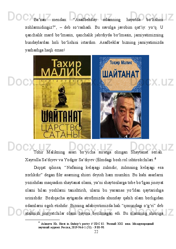 Ba zan   mendan:   “Asadbekday   odamning   hayotda   bo lishiniʼ ʻ
xohlarmidingiz?”,   –   deb   so rashadi.   Bu   savolga   javobim   qat iy:   yo q.   U	
ʻ ʼ ʻ
qanchalik   mard   bo lmasin,   qanchalik   jabrdiyda   bo lmasin,   jamiyatimizning	
ʻ ʻ
bundaylardan   holi   bo lishini   istardim.  	
ʻ Asadbeklar   bizning   jamiyatimizda
yashashga haqli emas!
 
Tohir   Malikning   asari   bo yicha   suratga   olingan   Shaytanat   seriali.	
ʻ
Xayrulla Sa diyev va Yodgor Sa diyev (filmdagi bosh rol ishtirokchilari.	
ʼ ʼ 6
 
Diqqat   qilinsa,   “Nafsning   kelajagi   zulmdir,   zulmning   kelajagi   esa
xorlikdir”  degan fikr asarning  shiori deyish  ham  mumkin.  Bu kabi asarlarni
yozishdan maqsadim shaytanat olami, ya ni shaytonlarga tobe bo lgan jinoyat	
ʼ ʻ
olami   bilan   yoshlarni   tanishtirib,   ularni   bu   yaramas   yo ldan   qaytarishga	
ʻ
urinishdir.   Boshqacha   aytganda   atrofimizda   shunday   qabih   olam   borligidan
odamlarni ogoh etishdir. Bizning adabiyotimizda hali “qonundagi o g ri” deb	
ʻ ʻ
atalmish   jinoyatchilar   olami   bayoni   berilmagan   edi.   Bu   olamning   shioriga
6
  Aslanova   Kh.   Herat   in   Gadoiy’s   poetry   //   UDC   82.   Ученый   XXI     века.   Международный
научный журнал. Россия , 2019-№ 6-1 (53). - P.88-90.
22 