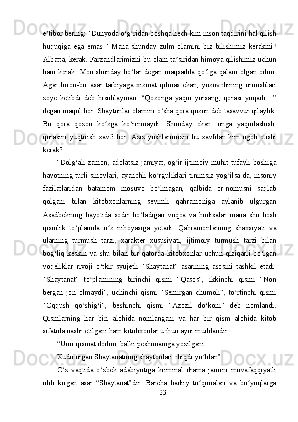 e tibor bering: “Dunyoda o g ridan boshqa hech kim inson taqdirini hal qilishʼ ʻ ʻ
huquqiga   ega   emas!”   Mana   shunday   zulm   olamini   biz   bilishimiz   kerakmi?
Albatta, kerak. Farzandlarimizni bu olam ta siridan himoya qilishimiz uchun	
ʼ
ham   kerak.   Men  shunday  bo lar  degan   maqsadda   qo lga   qalam   olgan  edim.	
ʻ ʻ
Agar   biron-bir   asar   tarbiyaga   xizmat   qilmas   ekan,   yozuvchining   urinishlari
zoye   ketibdi   deb   hisoblayman.   “Qozonga   yaqin   yursang,   qorasi   yuqadi…”
degan maqol bor. Shaytonlar olamini o sha qora qozon deb tasavvur qilaylik.	
ʻ
Bu   qora   qozon   ko zga   ko rinmaydi.   Shunday   ekan,   unga   yaqinlashish,	
ʻ ʻ
qorasini yuqtirish  xavfi bor. Aziz yoshlarimizni bu xavfdan kim ogoh etishi
kerak?
“Dolg ali zamon, adolatsiz jamiyat, og ir ijtimoiy muhit tufayli boshiga	
ʻ ʻ
hayotning turli sinovlari, ayanchli ko rguliklari tinimsiz yog ilsa-da, insoniy	
ʻ ʻ
fazilatlaridan   batamom   mosuvo   bo lmagan,   qalbida   or-nomusni   saqlab
ʻ
qolgani   bilan   kitobxonlarning   sevimli   qahramoniga   aylanib   ulgurgan
Asadbekning   hayotida   sodir   bo ladigan   voqea   va   hodisalar   mana   shu   besh	
ʻ
qismlik   to plamda   o z   nihoyasiga   yetadi.   Qahramonlarning   shaxsiyati   va	
ʻ ʻ
ularning   turmush   tarzi,   xarakter   xususiyati,   ijtimoiy   turmush   tarzi   bilan
bog liq   keskin   va   shu   bilan   bir   qatorda   kitobxonlar   uchun   qiziqarli   bo lgan	
ʻ ʻ
voqeliklar   rivoji   o tkir   syujetli   “Shaytanat”   asarining   asosini   tashkil   etadi.	
ʻ
“Shaytanat”   to plamining   birinchi   qismi   “Qasos”,   ikkinchi   qismi   “Non	
ʻ
bergan   jon   olmaydi”,   uchinchi   qismi   “Semirgan   chumoli”,   to rtinchi   qismi	
ʻ
“Oqqush   qo shig i”,   beshinchi   qismi   “Azozil   do koni”   deb   nomlandi.	
ʻ ʻ ʻ
Qismlarning   har   biri   alohida   nomlangani   va   har   bir   qism   alohida   kitob
sifatida nashr etilgani ham kitobxonlar uchun ayni muddaodir.
“Umr qismat dedim, balki peshonamga yozilgani,
Xudo urgan Shaytanatning shaytonlari chiqdi yo ldan”.	
ʻ
O z   vaqtida   o zbek   adabiyotiga   kriminal   drama   janrini   muvafaqqiyatli	
ʻ ʻ
olib   kirgan   asar   “Shaytanat”dir.   Barcha   badiiy   to qimalari   va   bo yoqlarga	
ʻ ʻ
23 