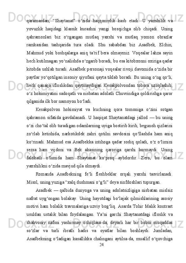 qaramasdan,   “Shaytanat”   o zida   haqqoniylik   kasb   etadi.   U   yaxshilik   vaʻ
yovuzlik   haqidagi   klassik   kurashni   yangi   bosqichga   olib   chiqadi.   Uning
qahramonlari   biz   o rgangan   mutlaq   yaxshi   va   mutlaq   yomon   obrazlar	
ʻ
ramkasidan   tashqarida   tura   oladi.   Shu   sababdan   biz   Asadbek,   Elchin,
Mahmud   yoki   boshqalarga   aniq   ta rif   bera   olmaymiz.   Voqealar   lahza   sayin	
ʼ
hech kutilmagan yo nalishda o zgarib boradi, bu esa kitobxonni oxiriga qadar	
ʻ ʻ
kitobda ushlab turadi. Asadbek personaji voqealar rivoji davomida o zida bir	
ʻ
paytlar yo qotilgan insoniy qiyofani qayta tiklab boradi. Bu uning o ng qo li,	
ʻ ʻ ʻ
hech   qanaqa   ifloslikdan   qaytmaydigan   Kesakpolvondan   tobora   uzoqlashib,
o z hokimiyatini sadoqatli va nisbatan adolatli Chuvrindiga qoldirishga qaror	
ʻ
qilganida ilk bor namoyon bo ladi.	
ʻ
Kesakpolvon   hokimiyat   va   kuchning   qora   tomoniga   o zini   sotgan	
ʻ
qahramon   sifatida   gavdalanadi.   U   haqiqat   Shaytanatdagi   jallod   —   bu   uning
o zi cho tal olib turadigan odamlarning uyiga bostirib kirib, begunoh qizlarini	
ʻ ʻ
zo rlab   ketishida,   narkotikdek   zahri   qotilni   savdosini   qo llashda   ham   aniq
ʻ ʻ
ko rinadi. Mahmud esa Asadbekka intihoga qadar sodiq qoladi, o z o limini
ʻ ʻ ʻ
sezsa   ham   vijdoni   va   Bek   akasining   qaroriga   qarshi   bormaydi.   Uning
falokatli   o limida   ham   Shaytanat   ko proq   aybdordir.   Zero,   bu   olam	
ʻ ʻ
yaxshilikni o zida mavjud qila olmaydi.
ʻ
Romanda   Asadbekning   fe li   fleshbeklar   orqali   yaxshi   tasvirlanadi.	
ʼ
Misol, uning yuziga “xalq dushmani o g li” deya sinfdoshlari tupurgan.	
ʻ ʻ
Asadbek   —   qalbida   dunyoga   va   uning   adolatsizligiga   nisbatan   mislsiz
nafrat   uyg ongan   bolakay.   Uning   hayotdagi   bo lajak   qilmishlarining   asosiy	
ʻ ʻ
motivi ham bolalik travmalariga uzviy bog liq. Asarda Tohir Malik kontrast	
ʻ
usuldan   ustalik   bilan   foydalangan.   Ya ni   garchi   Shaytanatdagi   ifloslik   va	
ʼ
shahvoniy   nafsni   yashirmay   ochiqlasa-da,   deyarli   har   bir   bobni   muqaddas
so zlar   va   turli   ibratli   hadis   va   oyatlar   bilan   boshlaydi.   Jumladan,	
ʻ
Asadbekning   o ladigan   kasallikka   chalingani   aytilsa-da,   muallif   o quvchiga	
ʻ ʻ
24 