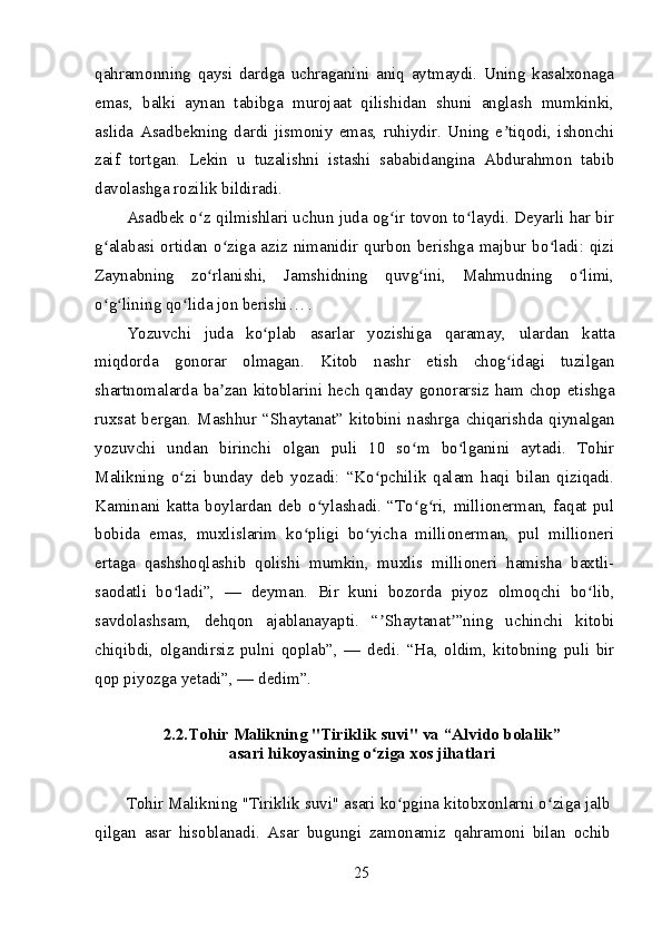 qahramonning   qaysi   dardga   uchraganini   aniq   aytmaydi.   Uning   kasalxonaga
emas,   balki   aynan   tabibga   murojaat   qilishidan   shuni   anglash   mumkinki,
aslida   Asadbekning   dardi   jismoniy   emas,   ruhiydir.   Uning   e tiqodi,   ishonchiʼ
zaif   tortgan.   Lekin   u   tuzalishni   istashi   sababidangina   Abdurahmon   tabib
davolashga rozilik bildiradi.
Asadbek o z qilmishlari uchun juda og ir tovon to laydi. Deyarli har bir	
ʻ ʻ ʻ
g alabasi ortidan o ziga aziz nimanidir qurbon berishga majbur bo ladi: qizi	
ʻ ʻ ʻ
Zaynabning   zo rlanishi,   Jamshidning   quvg ini,   Mahmudning   o limi,	
ʻ ʻ ʻ
o g lining qo lida jon berishi… .	
ʻ ʻ ʻ
Yozuvchi   juda   ko plab   asarlar   yozishiga   qaramay,   ulardan   katta	
ʻ
miqdorda   gonorar   olmagan.   Kitob   nashr   etish   chog idagi   tuzilgan	
ʻ
shartnomalarda ba zan kitoblarini hech qanday gonorarsiz ham chop etishga	
ʼ
ruxsat   bergan.   Mashhur   “Shaytanat”   kitobini   nashrga   chiqarishda   qiynalgan
yozuvchi   undan   birinchi   olgan   puli   10   so m   bo lganini   aytadi.   Tohir	
ʻ ʻ
Malikning   o zi   bunday   deb   yozadi:   “Ko pchilik   qalam   haqi   bilan   qiziqadi.	
ʻ ʻ
Kaminani   katta   boylardan   deb   o ylashadi.   “To g ri,   millionerman,   faqat   pul	
ʻ ʻ ʻ
bobida   emas,   muxlislarim   ko pligi   bo yicha   millionerman,   pul   millioneri	
ʻ ʻ
ertaga   qashshoqlashib   qolishi   mumkin,   muxlis   millioneri   hamisha   baxtli-
saodatli   bo ladi”,   —   deyman.   Bir   kuni   bozorda   piyoz   olmoqchi   bo lib,	
ʻ ʻ
savdolashsam,   dehqon   ajablanayapti.   “ Shaytanat ”ning   uchinchi   kitobi	
ʼ ʼ
chiqibdi,   olgandirsiz   pulni   qoplab”,   —   dedi.   “Ha,   oldim,   kitobning   puli   bir
qop piyozga yetadi”, — dedim”.
2.2.Tohir Malikning "Tiriklik suvi" va  “Alvido bolalik”
asari  hikoyasining o ziga xos jihatlari
ʻ
Tohir Malikning "Tiriklik suvi" asari ko pgina kitobxonlarni o ziga jalb	
ʻ ʻ
qilgan   asar   hisoblanadi.   Asar   bugungi   zamonamiz   qahramoni   bilan   ochib
25 