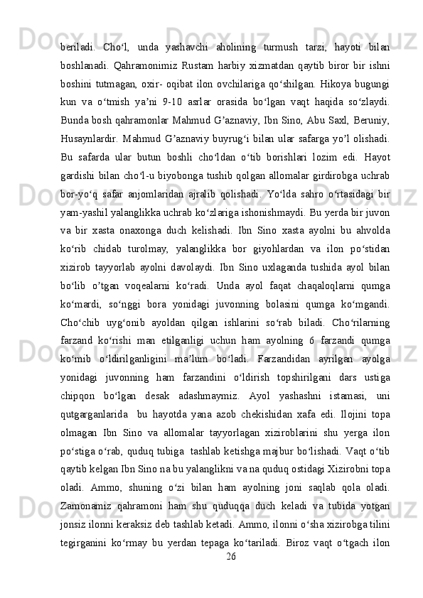 beriladi.   Cho l,   unda   yashavchi   aholining   turmush   tarzi,   hayoti   bilanʻ
boshlanadi.   Qahramonimiz   Rustam   harbiy   xizmatdan   qaytib   biror   bir   ishni
boshini  tutmagan,  oxir-  oqibat  ilon  ovchilariga  qo shilgan.  Hikoya  bugungi	
ʻ
kun   va   o tmish   ya ni   9-10   asrlar   orasida   bo lgan   vaqt   haqida   so zlaydi.	
ʻ ʼ ʻ ʻ
Bunda bosh qahramonlar Mahmud G aznaviy, Ibn Sino, Abu Saxl, Beruniy,	
ʼ
Husaynlardir. Mahmud G aznaviy buyrug i bilan ular safarga yo l olishadi.	
ʼ ʻ ʼ
Bu   safarda   ular   butun   boshli   cho ldan   o tib   borishlari   lozim   edi.   Hayot	
ʻ ʻ
gardishi bilan cho l-u biyobonga tushib qolgan allomalar girdirobga uchrab	
ʻ
bor-yo q   safar   anjomlaridan   ajralib   qolishadi.   Yo lda   sahro   o rtasidagi   bir	
ʻ ʻ ʻ
yam-yashil yalanglikka uchrab ko zlariga ishonishmaydi. Bu yerda bir juvon	
ʻ
va   bir   xasta   onaxonga   duch   kelishadi.   Ibn   Sino   xasta   ayolni   bu   ahvolda
ko rib   chidab   turolmay,   yalanglikka   bor   giyohlardan   va   ilon   po stidan	
ʻ ʻ
xizirob   tayyorlab   ayolni   davolaydi.   Ibn   Sino   uxlaganda   tushida   ayol   bilan
bo lib   o tgan   voqealarni   ko radi.   Unda   ayol   faqat   chaqaloqlarni   qumga
ʻ ʼ ʻ
ko mardi,   so nggi   bora   yonidagi   juvonning   bolasini   qumga   ko mgandi.
ʻ ʻ ʻ
Cho chib   uyg onib   ayoldan   qilgan   ishlarini   so rab   biladi.   Cho rilarning
ʻ ʻ ʻ ʻ
farzand   ko rishi   man   etilganligi   uchun   ham   ayolning   6   farzandi   qumga	
ʻ
ko mib   o ldirilganligini   ma lum   bo ladi.   Farzandidan   ayrilgan   ayolga	
ʻ ʻ ʼ ʻ
yonidagi   juvonning   ham   farzandini   o ldirish   topshirilgani   dars   ustiga	
ʻ
chipqon   bo lgan   desak   adashmaymiz.   Ayol   yashashni   istamasi,   uni	
ʻ
qutgarganlarida     bu   hayotda   yana   azob   chekishidan   xafa   edi.   Ilojini   topa
olmagan   Ibn   Sino   va   allomalar   tayyorlagan   xiziroblarini   shu   yerga   ilon
po stiga o rab, quduq tubiga   tashlab ketishga majbur bo lishadi. Vaqt o tib	
ʻ ʻ ʻ ʻ
qaytib kelgan Ibn Sino na bu yalanglikni va na quduq ostidagi Xizirobni topa
oladi.   Ammo,   shuning   o zi   bilan   ham   ayolning   joni   saqlab   qola   oladi.	
ʻ
Zamonamiz   qahramoni   ham   shu   quduqqa   duch   keladi   va   tubida   yotgan
jonsiz ilonni keraksiz deb tashlab ketadi. Ammo, ilonni o sha xizirobga tilini	
ʻ
tegirganini   ko rmay   bu   yerdan   tepaga   ko tariladi.   Biroz   vaqt   o tgach   ilon	
ʻ ʻ ʻ
26 