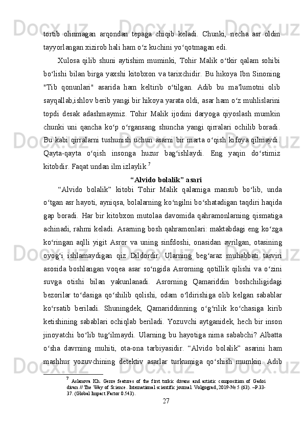 tortib   olinmagan   arqondan   tepaga   chiqib   keladi.   Chunki,   necha   asr   oldin
tayyorlangan xizirob hali ham o z kuchini yo qotmagan edi.ʻ ʻ
Xulosa  qilib  shuni  aytishim  muminki,  Tohir  Malik  o tkir  qalam  sohibi	
ʻ
bo lishi bilan birga yaxshi kitobxon va tarixchidir. Bu hikoya Ibn Sinoning	
ʻ
"Tib   qonunlari"   asarida   ham   keltirib   o tilgan.   Adib   bu   ma lumotni   olib	
ʻ ʼ
sayqallab,ishlov berib yangi bir hikoya yarata oldi, asar ham o z muhlislarini	
ʻ
topdi   desak   adashmaymiz.   Tohir   Malik   ijodini   daryoga   qiyoslash   mumkin
chunki   uni   qancha   ko p   o rgansang   shuncha   yangi   qirralari   ochilib   boradi.	
ʻ ʻ
Bu kabi qirralarni tushunish uchun asarni bir marta o qish kifoya qilmaydi.	
ʻ
Qayta-qayta   o qish   insonga   huzur   bag ishlaydi.   Eng   yaqin   do stimiz	
ʻ ʻ ʻ
kitobdir. Faqat undan ilm izlaylik. 7
“Alvido bolalik” asari
“Alvido   bolalik”   kitobi   Tohir   Malik   qalamiga   mansub   bo lib,   unda	
ʻ
o tgan asr hayoti, ayniqsa, bolalarning ko ngilni bo shatadigan taqdiri haqida	
ʻ ʻ ʻ
gap   boradi.   Har   bir   kitobxon   mutolaa   davomida   qahramonlarning   qismatiga
achinadi, rahmi keladi. Asarning bosh qahramonlari: maktabdagi eng ko zga	
ʻ
ko ringan   aqlli   yigit   Asror   va   uning   sinfdoshi,   onasidan   ayrilgan,   otasining	
ʻ
oyog i   ishlamaydigan   qiz   Dildordir.   Ularning   beg araz   muhabbati   tasviri	
ʻ ʻ
asosida   boshlangan   voqea   asar   so ngida   Asrorning   qotillik   qilishi   va   o zini	
ʻ ʻ
suvga   otishi   bilan   yakunlanadi.   Asrorning   Qamariddin   boshchiligidagi
bezorilar   to dasiga   qo shilib   qolishi,   odam   o ldirishiga   olib   kelgan   sabablar	
ʻ ʻ ʻ
ko rsatib   beriladi.   Shuningdek,   Qamariddinning   o g rilik   ko chasiga   kirib	
ʻ ʻ ʻ ʻ
ketishining sabablari ochiqlab beriladi. Yozuvchi aytganidek, hech bir inson
jinoyatchi   bo lib   tug ilmaydi.   Ularning   bu   hayotiga   nima   sababchi?   Albatta	
ʻ ʻ
o sha   davrning   muhiti,   ota-ona   tarbiyasidir.   “Alvido   bolalik”   asarini   ham	
ʻ
mashhur   yozuvchining   detektiv   asarlar   turkumiga   qo shish   mumkin.   Adib	
ʻ
7
  Aslanova   Kh.   Genre   features   of   the   first   turkic   divans   and   artistic   composition   of   Gadoi
divan // The Way of Science.   International scientific journal. Volgograd, 2019-№ 5 (63). –P.33-
37. (Global Impact Factor 0.543).
27 