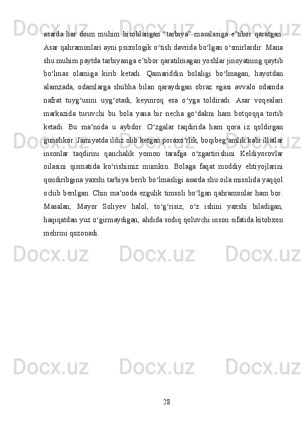 asarda   har   doim   muhim   hisoblangan   “tarbiya”   masalasiga   e tibor   qaratgan.ʼ
Asar qahramonlari ayni psixologik o tish davrida bo lgan o smirlardir. Mana	
ʻ ʻ ʻ
shu muhim paytda tarbiyasiga e tibor qaratilmagan yoshlar jinoyatning qaytib	
ʼ
bo lmas   olamiga   kirib   ketadi.   Qamariddin   bolaligi   bo lmagan,   hayotdan	
ʻ ʻ
alamzada,   odamlarga   shubha   bilan   qaraydigan   obraz   egasi   avvalo   odamda
nafrat   tuyg usini   uyg otadi,   keyinroq   esa   o yga   toldiradi.   Asar   voqealari	
ʻ ʻ ʻ
markazida   turuvchi   bu   bola   yana   bir   necha   go dakni   ham   botqoqqa   tortib	
ʻ
ketadi.   Bu   ma noda   u   aybdor.   O zgalar   taqdirida   ham   qora   iz   qoldirgan	
ʼ ʻ
gunohkor. Jamiyatda ildiz olib ketgan poraxo rlik, boqibeg amlik kabi illatlar	
ʻ ʻ
insonlar   taqdirini   qanchalik   yomon   tarafga   o zgartirishini   Keldiyorovlar	
ʻ
oilasini   qismatida   ko rishimiz   mumkin.   Bolaga   faqat   moddiy   ehtiyojlarini	
ʻ
qondiribgina yaxshi tarbiya berib bo lmasligi asarda shu oila misolida yaqqol	
ʻ
ochib berilgan. Chin ma noda ezgulik timsoli bo lgan qahramonlar ham bor.	
ʼ ʻ
Masalan,   Mayor   Soliyev   halol,   to g risiz,   o z   ishini   yaxshi   biladigan,	
ʻ ʻ ʻ
haqiqatdan yuz o girmaydigan, ahdida sodiq qoluvchi inson sifatida kitobxon	
ʻ
mehrini qozonadi.
28 