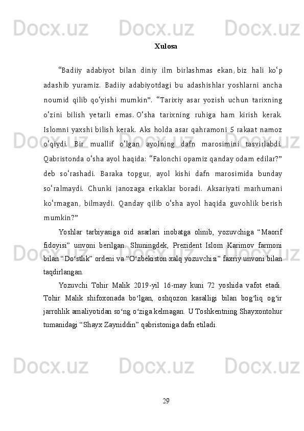 Xulosa
“Badiiy   adabiyot   bilan   diniy   ilm   birlashmas   ekan,   biz   hali   ko‘p
adashib   yuramiz.   Badiiy   adabiyotdagi   bu   adashishlar   yoshlarni   ancha
noumid   qilib   qo‘yishi   mumkin”.   “Tarixiy   asar   yozish   uchun   tarixning
o‘zini   bilish   yetarli   emas.   O‘sha   tarixning   ruhiga   ham   kirish   kerak.
Islomni   yaxshi   bilish   kerak.   Aks   holda   asar   qahramoni   5   rakaat   namoz
o‘qiydi.   Bir   muallif   o‘lgan   ayolning   dafn   marosimini   tasvirlabdi.
Qabristonda o‘sha ayol haqida: “Falonchi opamiz qanday odam edilar?”
deb   so‘rashadi.   Baraka   topgur,   ayol   kishi   dafn   marosimida   bunday
so‘ralmaydi.   Chunki   janozaga   erkaklar   boradi.   Aksariyati   marhumani
ko‘rmagan,   bilmaydi.   Qanday   qilib   o‘sha   ayol   haqida   guvohlik   berish
mumkin?”
Yoshlar   tarbiyasiga   oid   asarlari   inobatga   olinib,   yozuvchiga   “Maorif
fidoyisi”   unvoni   berilgan.   Shuningdek,   Prezident   Islom   Karimov   farmoni
bilan “Do stlik” ordeni va “O zbekiston xalq yozuvchisi” faxriy unvoni bilanʻ ʻ
taqdirlangan.
Yozuvchi   Tohir   Malik   2019-yil   16-may   kuni   72   yoshida   vafot   etadi.
Tohir   Malik   shifoxonada   bo lgan,   oshqozon   kasalligi   bilan   bog liq   og ir	
ʻ ʻ ʻ
jarrohlik amaliyotidan so ng o ziga kelmagan. 	
ʻ ʻ U Toshkentning Shayxontohur
tumanidagi “Shayx Zayniddin” qabristoniga dafn etiladi.
29 