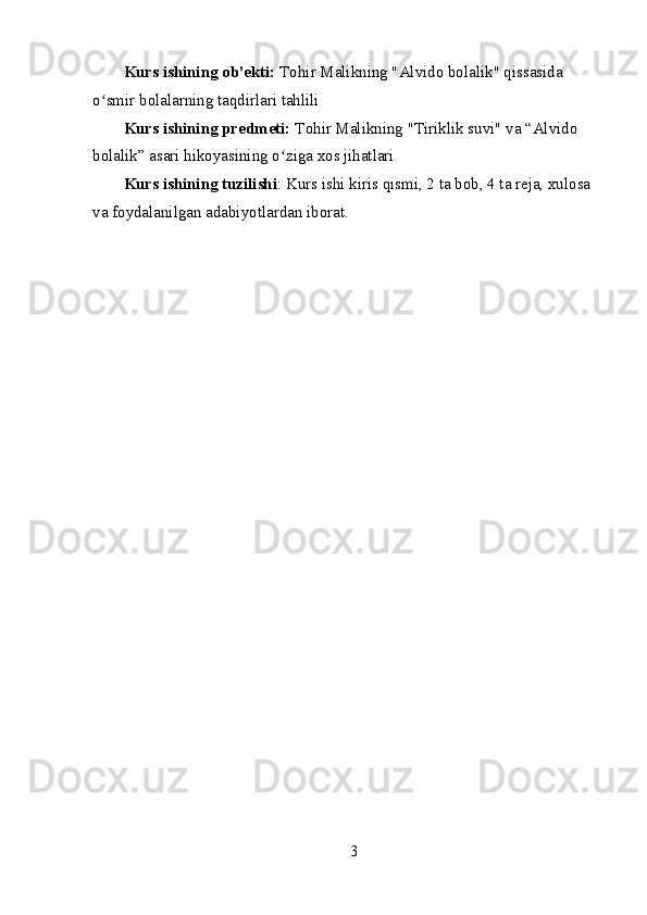Kurs ishining ob'ekti:  Tohir Malikning "Alvido bolalik" qissasida 
o smir bolalarning taqdirlari tahliliʻ
Kurs ishining predmeti:  Tohir Malikning "Tiriklik suvi" va “Alvido 
bolalik” asari hikoyasining o ziga xos jihatlari	
ʻ
Kurs ishining tuzilishi : Kurs ishi kiris qismi, 2 ta bob, 4 ta reja, xulosa 
va foydalanilgan adabiyotlardan iborat.
3 