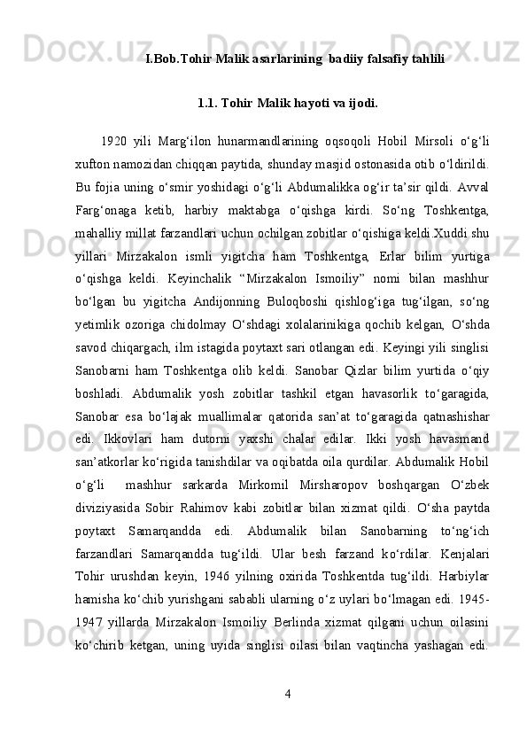 I.Bob.Tohir Malik asarlarining  badiiy falsafiy tahlili
1.1. Tohir Malik hayoti va ijodi.
1920   yili   Marg‘ilon   hunarmandlarining   oqsoqoli   Hobil   Mirsoli   о ‘g‘li
xufton namozidan chiqqan paytida, shunday masjid ostonasida otib  о ‘ldirildi.
Bu fojia uning   о ‘smir yoshidagi   о ‘g‘li Abdumalikka og‘ir ta’sir qildi. Avval
Farg‘onaga   ketib,   harbiy   maktabga   о ‘qishga   kirdi.   S о ‘ng   Toshkentga,
mahalliy millat farzandlari uchun ochilgan zobitlar  о ‘qishiga keldi.Xuddi shu
yillari   Mirzakalon   ismli   yigitcha   ham   Toshkentga,   Erlar   bilim   yurtiga
о ‘qishga   keldi.   Keyinchalik   “Mirzakalon   Ismoiliy”   nomi   bilan   mashhur
b о ‘lgan   bu   yigitcha   Andijonning   Buloqboshi   qishlog‘iga   tug‘ilgan,   s о ‘ng
yetimlik   ozoriga   chidolmay   О ‘shdagi   xolalarinikiga   qochib   kelgan,   О ‘shda
savod chiqargach, ilm istagida poytaxt sari otlangan edi. Keyingi yili singlisi
Sanobarni   ham   Toshkentga   olib   keldi.   Sanobar   Qizlar   bilim   yurtida   о ‘qiy
boshladi.   Abdumalik   yosh   zobitlar   tashkil   etgan   havasorlik   t о ‘garagida,
Sanobar   esa   b о ‘lajak   muallimalar   qatorida   san’at   t о ‘garagida   qatnashishar
edi.   Ikkovlari   ham   dutorni   yaxshi   chalar   edilar.   Ikki   yosh   havasmand
san’atkorlar k о ‘rigida tanishdilar va oqibatda oila qurdilar. Abdumalik Hobil
о ‘g‘li     mashhur   sarkarda   Mirkomil   Mirsharopov   boshqargan   О ‘zbek
diviziyasida   Sobir   Rahimov   kabi   zobitlar   bilan   xizmat   qildi.   О ‘sha   paytda
poytaxt   Samarqandda   edi.   Abdumalik   bilan   Sanobarning   t о ‘ng‘ich
farzandlari   Samarqandda   tug‘ildi.   Ular   besh   farzand   k о ‘rdilar.   Kenjalari
Tohir   urushdan   keyin,   1946   yilning   oxirida   Toshkentda   tug‘ildi.   Harbiylar
hamisha k о ‘chib yurishgani sababli ularning  о ‘z uylari b о ‘lmagan edi. 1945-
1947   yillarda   Mirzakalon   Ismoiliy   Berlinda   xizmat   qilgani   uchun   oilasini
k о ‘chirib   ketgan,   uning   uyida   singlisi   oilasi   bilan   vaqtincha   yashagan   edi.
4 