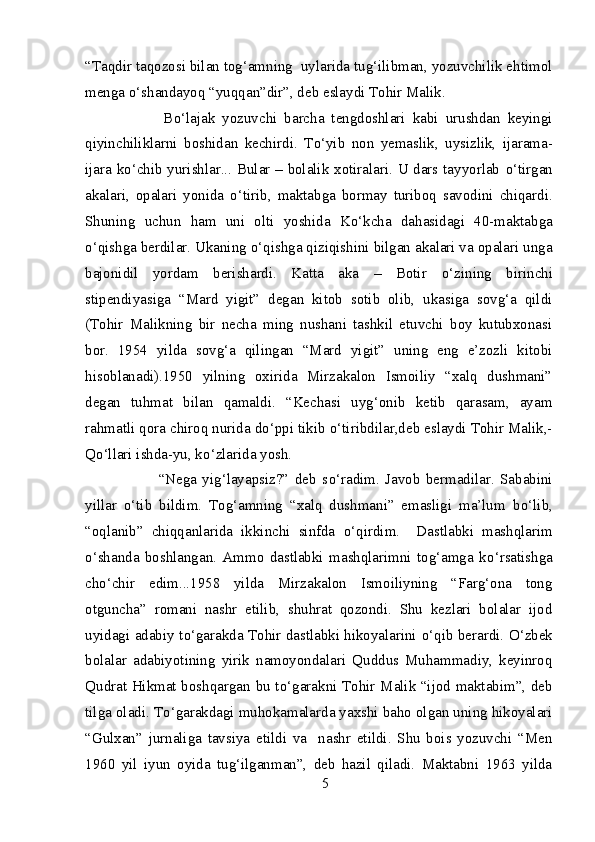 “Taqdir taqozosi bilan tog‘amning  uylarida tug‘ilibman, yozuvchilik ehtimol
menga  о ‘shandayoq “yuqqan”dir”, deb eslaydi Tohir Malik. 
              B о ‘lajak   yozuvchi   barcha   tengdoshlari   kabi   urushdan   keyingi
qiyinchiliklarni   boshidan   kechirdi.   T о ‘yib   non   yemaslik,   uysizlik,   ijarama-
ijara k о ‘chib yurishlar... Bular – bolalik xotiralari. U dars tayyorlab   о ‘tirgan
akalari,   opalari   yonida   о ‘tirib,   maktabga   bormay   turiboq   savodini   chiqardi.
Shuning   uchun   ham   uni   olti   yoshida   K о ‘kcha   dahasidagi   40-maktabga
о ‘qishga berdilar. Ukaning  о ‘qishga qiziqishini bilgan akalari va opalari unga
bajonidil   yordam   berishardi.   Katta   aka   –   Botir   о ‘zining   birinchi
stipendiyasiga   “Mard   yigit”   degan   kitob   sotib   olib,   ukasiga   sovg‘a   qildi
(Tohir   Malikning   bir   necha   ming   nushani   tashkil   etuvchi   boy   kutubxonasi
bor.   1954   yilda   sovg‘a   qilingan   “Mard   yigit”   uning   eng   e’zozli   kitobi
hisoblanadi).1950   yilning   oxirida   Mirzakalon   Ismoiliy   “xalq   dushmani”
degan   tuhmat   bilan   qamaldi.   “Kechasi   uyg‘onib   ketib   qarasam,   ayam
rahmatli qora chiroq nurida d о ‘ppi tikib  о ‘tiribdilar,deb eslaydi Tohir Malik,-
Q о ‘llari ishda-yu, k о ‘zlarida yosh. 
                “Nega   yig‘layapsiz?”   deb   s о ‘radim.   Javob   bermadilar.   Sababini
yillar   о ‘tib   bildim.   Tog‘amning   “xalq   dushmani”   emasligi   ma’lum   b о ‘lib,
“oqlanib”   chiqqanlarida   ikkinchi   sinfda   о ‘qirdim.     Dastlabki   mashqlarim
о ‘shanda   boshlangan.   Ammo   dastlabki   mashqlarimni   tog‘amga   k о ‘rsatishga
ch о ‘chir   edim...1958   yilda   Mirzakalon   Ismoiliyning   “Farg‘ona   tong
otguncha”   romani   nashr   etilib,   shuhrat   qozondi.   Shu   kezlari   bolalar   ijod
uyidagi adabiy t о ‘garakda Tohir dastlabki hikoyalarini   о ‘qib berardi.   О ‘zbek
bolalar   adabiyotining   yirik   namoyondalari   Quddus   Muhammadiy,   keyinroq
Qudrat Hikmat boshqargan bu t о ‘garakni Tohir Malik “ijod maktabim”, deb
tilga oladi. T о ‘garakdagi muhokamalarda yaxshi baho olgan uning hikoyalari
“Gulxan”   jurnaliga   tavsiya   etildi   va     nashr   etildi.   Shu   bois   yozuvchi   “Men
1960   yil   iyun   oyida   tug‘ilganman”,   deb   hazil   qiladi.   Maktabni   1963   yilda
5 