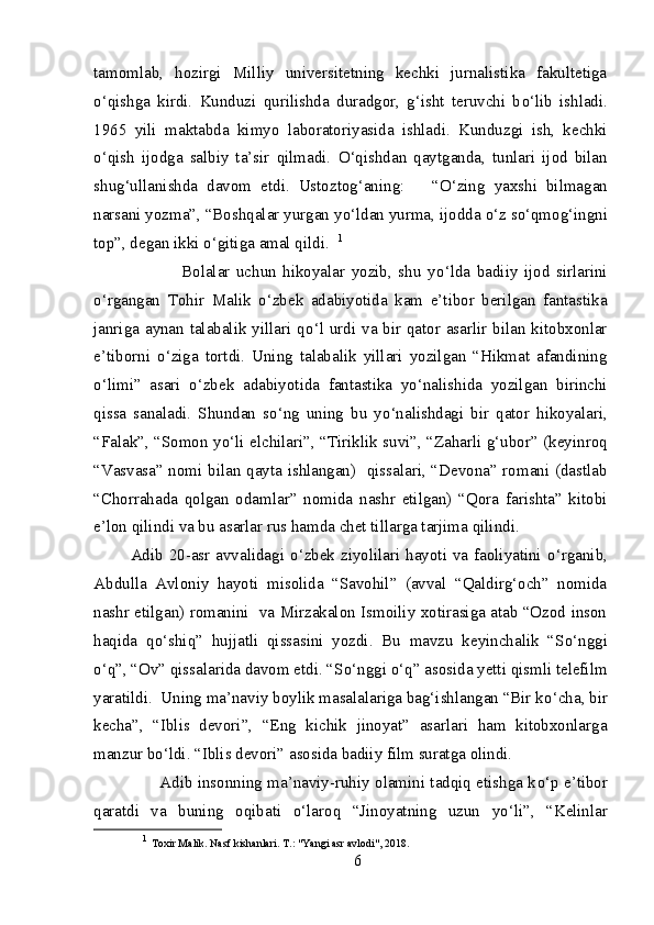 tamomlab,   hozirgi   Milliy   universitetning   kechki   jurnalistika   fakultetiga
о ‘qishga   kirdi.   Kunduzi   qurilishda   duradgor,   g‘isht   teruvchi   b о ‘lib   ishladi.
1965   yili   maktabda   kimyo   laboratoriyasida   ishladi.   Kunduzgi   ish,   kechki
о ‘qish   ijodga   salbiy   ta’sir   qilmadi.   О ‘qishdan   qaytganda,   tunlari   ijod   bilan
shug‘ullanishda   davom   etdi.   Ustoztog‘aning:       “ О ‘zing   yaxshi   bilmagan
narsani yozma”, “Boshqalar yurgan y о ‘ldan yurma, ijodda  о ‘z s о ‘qmog‘ingni
top”, degan ikki  о ‘gitiga amal qildi.   1
                  Bolalar   uchun   hikoyalar   yozib,   shu   y о ‘lda   badiiy   ijod   sirlarini
о ‘rgangan   Tohir   Malik   о ‘zbek   adabiyotida   kam   e’tibor   berilgan   fantastika
janriga aynan talabalik yillari q о ‘l urdi va bir qator asarlir bilan kitobxonlar
e’tiborni   о ‘ziga   tortdi.   Uning   talabalik   yillari   yozilgan   “Hikmat   afandining
о ‘limi”   asari   о ‘zbek   adabiyotida   fantastika   y о ‘nalishida   yozilgan   birinchi
qissa   sanaladi.   Shundan   s о ‘ng   uning   bu   y о ‘nalishdagi   bir   qator   hikoyalari,
“Falak”, “Somon y о ‘li elchilari”, “Tiriklik suvi”, “Zaharli g‘ubor” (keyinroq
“Vasvasa” nomi bilan qayta ishlangan)   qissalari, “Devona” romani (dastlab
“Chorrahada   qolgan   odamlar”   nomida   nashr   etilgan)   “Qora   farishta”   kitobi
e’lon qilindi va bu asarlar rus hamda chet tillarga tarjima qilindi.        
  Adib 20-asr avvalidagi   о ‘zbek ziyolilari hayoti va faoliyatini   о ‘rganib,
Abdulla   Avloniy   hayoti   misolida   “Savohil”   (avval   “Qaldirg‘och”   nomida
nashr etilgan) romanini   va Mirzakalon Ismoiliy xotirasiga atab “Ozod inson
haqida   q о ‘shiq”   hujjatli   qissasini   yozdi.   Bu   mavzu   keyinchalik   “S о ‘nggi
о ‘q”, “Ov” qissalarida davom etdi. “S о ‘nggi  о ‘q” asosida yetti qismli telefilm
yaratildi.  Uning ma’naviy boylik masalalariga bag‘ishlangan “Bir k о ‘cha, bir
kecha”,   “Iblis   devori”,   “Eng   kichik   jinoyat”   asarlari   ham   kitobxonlarga
manzur b о ‘ldi. “Iblis devori” asosida badiiy film suratga olindi. 
           Adib insonning ma’naviy-ruhiy olamini tadqiq etishga k о ‘p e’tibor
qaratdi   va   buning   oqibati   о ‘laroq   “Jinoyatning   uzun   y о ‘li”,   “Kelinlar
1
  Toxir Malik. Nasf kishanlari. T.: "Yangi asr avlodi", 2018. 
6 