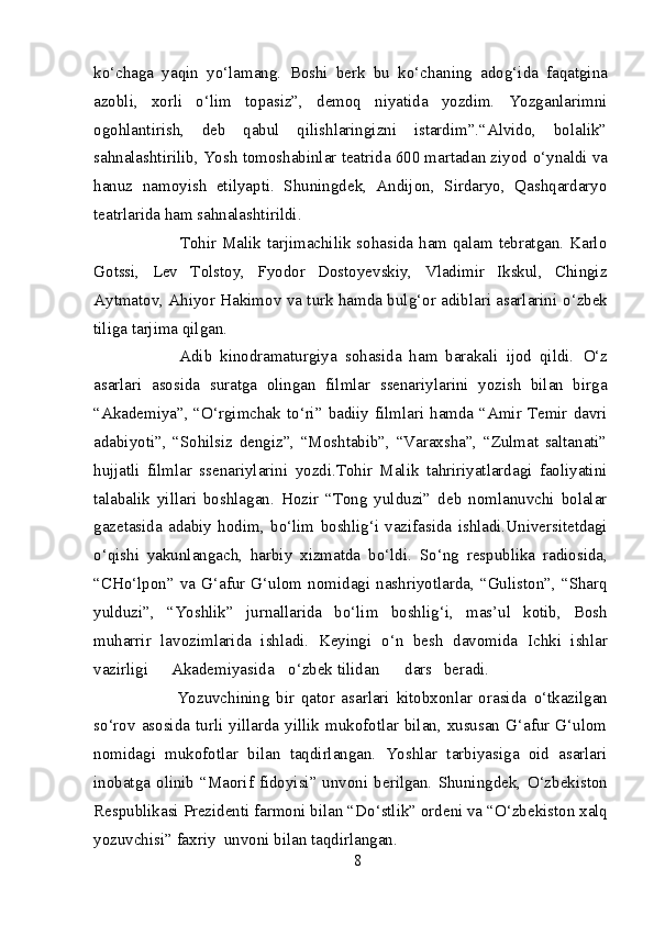 k о ‘chaga   yaqin   y о ‘lamang.   Boshi   berk   bu   k о ‘chaning   adog‘ida   faqatgina
azobli,   xorli   о ‘lim   topasiz”,   demoq   niyatida   yozdim.   Yozganlarimni
ogohlantirish,   deb   qabul   qilishlaringizni   istardim”.“Alvido,   bolalik”
sahnalashtirilib, Yosh tomoshabinlar teatrida 600 martadan ziyod  о ‘ynaldi va
hanuz   namoyish   etilyapti.   Shuningdek,   Andijon,   Sirdaryo,   Qashqardaryo
teatrlarida ham sahnalashtirildi. 
                   Tohir Malik tarjimachilik sohasida ham qalam tebratgan. Karlo
Gotssi,   Lev   Tolstoy,   Fyodor   Dostoyevskiy,   Vladimir   Ikskul,   Chingiz
Aytmatov, Ahiyor Hakimov va turk hamda bulg‘or adiblari asarlarini   о ‘zbek
tiliga tarjima qilgan.  
              Adib   kinodramaturgiya   sohasida   ham   barakali   ijod   qildi.   О ‘z
asarlari   asosida   suratga   olingan   filmlar   ssenariylarini   yozish   bilan   birga
“Akademiya”, “ О ‘rgimchak t о ‘ri” badiiy filmlari hamda “Amir Temir davri
adabiyoti”,   “Sohilsiz   dengiz”,   “Moshtabib”,   “Varaxsha”,   “Zulmat   saltanati”
hujjatli   filmlar   ssenariylarini   yozdi.Tohir   Malik   tahririyatlardagi   faoliyatini
talabalik   yillari   boshlagan.   Hozir   “Tong   yulduzi”   deb   nomlanuvchi   bolalar
gazetasida   adabiy   hodim,   b о ‘lim   boshlig‘i   vazifasida   ishladi.Universitetdagi
о ‘qishi   yakunlangach,   harbiy   xizmatda   b о ‘ldi.   S о ‘ng   respublika   radiosida,
“CH о ‘lpon”  va  G‘afur  G‘ulom  nomidagi  nashriyotlarda,  “Guliston”,  “Sharq
yulduzi”,   “Yoshlik”   jurnallarida   b о ‘lim   boshlig‘i,   mas’ul   kotib,   Bosh
muharrir   lavozimlarida   ishladi.   Keyingi   о ‘n   besh   davomida   Ichki   ishlar
vazirligi  Akademiyasida  о ‘zbek tilidan  dars  beradi. 
                Yozuvchining   bir   qator   asarlari   kitobxonlar   orasida   о ‘tkazilgan
s о ‘rov asosida turli  yillarda yillik mukofotlar bilan, xususan  G‘afur G‘ulom
nomidagi   mukofotlar   bilan   taqdirlangan.   Yoshlar   tarbiyasiga   oid   asarlari
inobatga  olinib  “Maorif  fidoyisi”  unvoni  berilgan.  Shuningdek,   О ‘zbekiston
Respublikasi Prezidenti farmoni bilan “D о ‘stlik” ordeni va “ О ‘zbekiston xalq
yozuvchisi” faxriy  unvoni bilan taqdirlangan. 
8 