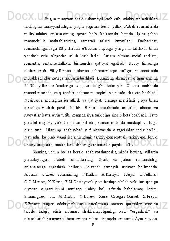                 Bugun  muayyan   shaklu   shamoyil  kasb   etib,   adabiy   y о ‘nalishlari
anchagina   muayyanlashgan   yaqin   yigirma   besh     yillik   о ‘zbek   romanlarida
milliy-adabiy   an’analarning   qayta   b о ‘y   k о ‘rsatishi   hamda   ilg‘or   jahon
romanchilik   maktablarining   samarali   ta’siri   kuzatiladi.   Darhaqiqat,
romanchiligimizga   80-yillardan   e’tiboran   hayotga   yangicha   tafakkur   bilan
yondashuvchi   о ‘zgacha   uslub   kirib   keldi.   Lirizm   о ‘rnini   izchil   realizm,
romantik   sentamentallikni   birmuncha   qat’iyat   egalladi.   Roviy   timsoliga
e’tibor   ortdi.   90-yillardan   e’tiboran   qahramonlarga   b о ‘lgan   munosabatda
murakkabliklar k о ‘zga tashlana boshladi. Bularning aksariyati  о ‘tgan asrning
20-30-   yillari   an’analariga   u   qadar   t о ‘g‘ri   kelmaydi.   Chunki   endilikda
romanlarimizda   xalq   taqdiri   qahramon   taqdiri   y о ‘sinida   aks   eta   boshladi.
Nosirlarda   anchagina   jur’atlilik   va   qat’iyat,   olamga   ma’rifatli   g‘oya   bilan
qarashga   intilish   paydo   b о ‘ldi.   Roman   poetikasida   asotirlar,   afsona   va
rivoyatlar katta   о ‘rin tutib, kompozisiya tarkibiga singib keta boshladi. Hatto
parallel   majoziy   y о ‘nalishni   tashkil   etib,   roman   matnida   mustaqil   va   tugal
о ‘rin   tutdi.   Ularning   adabiy-badiiy   funksiyasida   о ‘zgarishlar   sodir   b о ‘ldi.
Natijada,   k о ‘plab   yangi   k о ‘rinishdagi:   tarixiy-konseptual,   tarixiy-polifonik,
tarixiy-biografik, mistik-fantastik singari romanlar paydo b о ‘ldi. 
Shuning   uchun   b о ‘lsa   kerak,   adabiyotshunosligimizda   keyingi   yillarda
yaratilayotgan   о ‘zbek   romanlaridagi   G‘arb   va   jahon   romanchiligi
an’analariga   ergashish   hollarini   kuzatish   tamoyili   ustuvor   b о ‘lmoqda.
Albatta,   о ‘zbek   romanining   F.Kafka,   A.Kamyu,   J.Joys,   U.Folkner,
G.G.Markes,  X.Xesse,  F.M.Dostoyevskiy  va  boshqa   о ‘nlab  vakillari   ijodiga
qiyosan   о ‘rganilishini   mutlaqo   ijobiy   hol   sifatida   baholamoq   lozim.
Shuningdek,   biz   M.Baxtin,   Y.Borev,   Xose   Ortega-i-Gasset,   Z.Freyd,
E.Fromm   singari   adabiyotshunosu   estetlarning   nazariy   qarashlari   asosida
tahlilu   tadqiq   etish   an’anasi   shakllanayotganligi   kabi   “ergashish”   va
о ‘zlashtirish   jarayonini   ham   zinhor   inkor   etmoqchi   emasmiz.Ayni   paytda,
9 