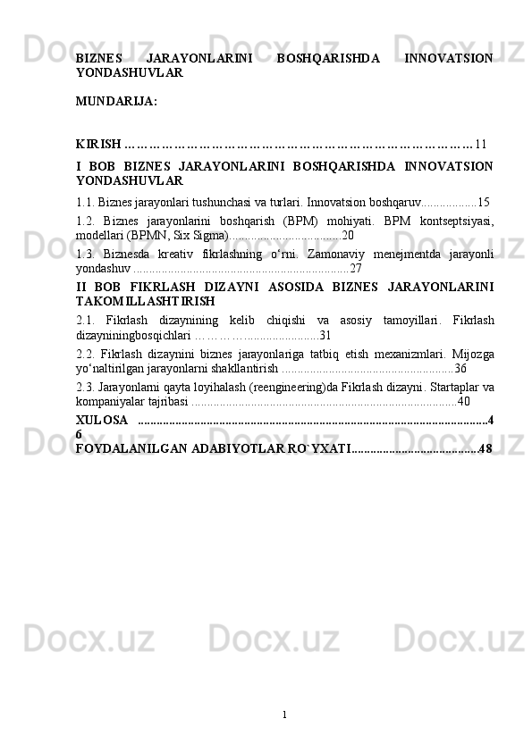 BIZNES   JARAYONLARINI   BOSHQARISHDA   INNOVATSION
YONDASHUVLAR
MUNDARIJA :
KIRISH ………………………………………………………………………… 11
I   BOB   BIZNES   JARAYONLARINI   BOSHQARISHDA   INNOVATSION
YONDASHUVLAR
1.1.  Biznes jarayonlari tushunchasi va turlari .  Innovatsion boshqaru v ..................1 5
1.2.   Biznes   jarayonlarini   boshqarish   (BPM)   mohiyati .   BPM   kontseptsiyasi,
modellari (BPMN, Six Sigma) .................................... 20
1.3.   Biznesda   kreativ   fikrlashning   o‘rni .   Zamonaviy   menejmentda   jarayonli
yondashuv   .....................................................................2 7
II   BOB   FIKRLASH   DIZAYNI   ASOSIDA   BIZNES   JARAYONLARINI
TAKOMILLASHTIRISH
2.1.   Fikrlash   dizaynining   kelib   chiqishi   va   asosiy   tamoyillari .   Fikrlash
dizayniningbosqichlari  ………….. ...................... 31
2.2.   Fikrlash   dizaynini   biznes   jarayonlariga   tatbiq   etish   mexanizmlari .   Mijozga
yo‘naltirilgan   jarayonlarni   shakllantirish   ....................................................... 36
2.3.  J arayonlarni qayta loyihalash (reengineering)da Fikrlash dizayni .  Startaplar va
kompaniyalar tajribasi   ..................................................................................... 40
XULOSA   ................................................................................................................4
6
FOYDALANILGAN ADABIYOTLAR RO`YXATI.........................................4 8
1 