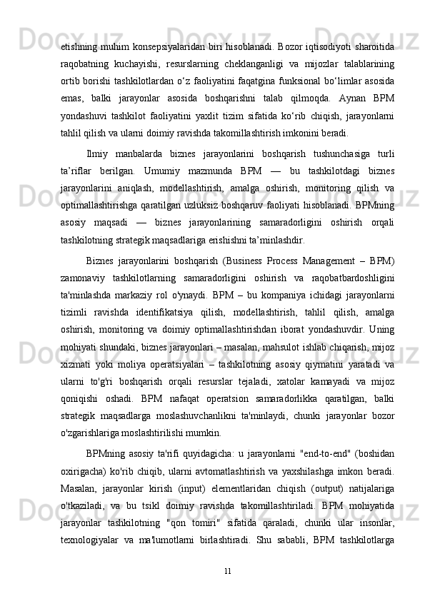 etishning  muhim   konsepsiyalaridan  biri  hisoblanadi.  Bozor  iqtisodiyoti   sharoitida
raqobatning   kuchayishi,   resurslarning   cheklanganligi   va   mijozlar   talablarining
ortib borishi  tashkilotlardan o‘z faoliyatini  faqatgina funksional  bo‘limlar  asosida
emas,   balki   jarayonlar   asosida   boshqarishni   talab   qilmoqda.   Aynan   BPM
yondashuvi   tashkilot   faoliyatini   yaxlit   tizim   sifatida   ko‘rib   chiqish,   jarayonlarni
tahlil qilish va ularni doimiy ravishda takomillashtirish imkonini beradi.
Ilmiy   manbalarda   biznes   jarayonlarini   boshqarish   tushunchasiga   turli
ta’riflar   berilgan.   Umumiy   mazmunda   BPM   —   bu   tashkilotdagi   biznes
jarayonlarini   aniqlash,   modellashtirish,   amalga   oshirish,   monitoring   qilish   va
optimallashtirishga  qaratilgan  uzluksiz   boshqaruv  faoliyati   hisoblanadi.  BPMning
asosiy   maqsadi   —   biznes   jarayonlarining   samaradorligini   oshirish   orqali
tashkilotning strategik maqsadlariga erishishni ta’minlashdir.
Biznes   jarayonlarini   boshqarish   (Business   Process   Management   –   BPM)
zamonaviy   tashkilotlarning   samaradorligini   oshirish   va   raqobatbardoshligini
ta'minlashda   markaziy   rol   o'ynaydi.   BPM   –   bu   kompaniya   ichidagi   jarayonlarni
tizimli   ravishda   identifikatsiya   qilish,   modellashtirish,   tahlil   qilish,   amalga
oshirish,   monitoring   va   doimiy   optimallashtirishdan   iborat   yondashuvdir.   Uning
mohiyati shundaki, biznes jarayonlari – masalan, mahsulot ishlab chiqarish, mijoz
xizmati   yoki   moliya   operatsiyalari   –   tashkilotning   asosiy   qiymatini   yaratadi   va
ularni   to'g'ri   boshqarish   orqali   resurslar   tejaladi,   xatolar   kamayadi   va   mijoz
qoniqishi   oshadi.   BPM   nafaqat   operatsion   samaradorlikka   qaratilgan,   balki
strategik   maqsadlarga   moslashuvchanlikni   ta'minlaydi,   chunki   jarayonlar   bozor
o'zgarishlariga moslashtirilishi mumkin.
BPMning   asosiy   ta'rifi   quyidagicha:   u   jarayonlarni   "end-to-end"   (boshidan
oxirigacha)   ko'rib   chiqib,   ularni   avtomatlashtirish   va   yaxshilashga   imkon   beradi.
Masalan,   jarayonlar   kirish   (input)   elementlaridan   chiqish   (output)   natijalariga
o'tkaziladi,   va   bu   tsikl   doimiy   ravishda   takomillashtiriladi.   BPM   mohiyatida
jarayonlar   tashkilotning   "qon   tomiri"   sifatida   qaraladi,   chunki   ular   insonlar,
texnologiyalar   va   ma'lumotlarni   birlashtiradi.   Shu   sababli,   BPM   tashkilotlarga
11 