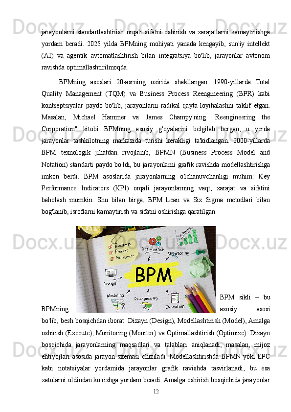 jarayonlarni   standartlashtirish   orqali   sifatni   oshirish   va   xarajatlarni   kamaytirishga
yordam   beradi.   2025   yilda   BPMning   mohiyati   yanada   kengayib,   sun'iy   intellekt
(AI)   va   agentik   avtomatlashtirish   bilan   integratsiya   bo'lib,   jarayonlar   avtonom
ravishda optimallashtirilmoqda.
BPMning   asoslari   20-asrning   oxirida   shakllangan.   1990-yillarda   Total
Quality   Management   (TQM)   va   Business   Process   Reengineering   (BPR)   kabi
kontseptsiyalar   paydo   bo'lib,   jarayonlarni   radikal   qayta   loyihalashni   taklif   etgan.
Masalan,   Michael   Hammer   va   James   Champy'ning   "Reengineering   the
Corporation"   kitobi   BPMning   asosiy   g'oyalarini   belgilab   bergan,   u   yerda
jarayonlar   tashkilotning   markazida   turishi   kerakligi   ta'kidlangan.   2000-yillarda
BPM   texnologik   jihatdan   rivojlanib,   BPMN   (Business   Process   Model   and
Notation) standarti paydo bo'ldi, bu jarayonlarni grafik ravishda modellashtirishga
imkon   berdi.   BPM   asoslarida   jarayonlarning   o'lchanuvchanligi   muhim:   Key
Performance   Indicators   (KPI)   orqali   jarayonlarning   vaqt,   xarajat   va   sifatini
baholash   mumkin.   Shu   bilan   birga,   BPM   Lean   va   Six   Sigma   metodlari   bilan
bog'lanib, isroflarni kamaytirish va sifatni oshirishga qaratilgan.
BPM   sikli   –   bu
BPMning asosiy   asosi
bo'lib, besh bosqichdan iborat: Dizayn (Design), Modellashtirish (Model), Amalga
oshirish (Execute), Monitoring (Monitor) va Optimallashtirish (Optimize). Dizayn
bosqichida   jarayonlarning   maqsadlari   va   talablari   aniqlanadi,   masalan,   mijoz
ehtiyojlari  asosida  jarayon sxemasi  chiziladi. Modellashtirishda  BPMN yoki  EPC
kabi   notatsiyalar   yordamida   jarayonlar   grafik   ravishda   tasvirlanadi,   bu   esa
xatolarni oldindan ko'rishga yordam beradi. Amalga oshirish bosqichida jarayonlar
12 