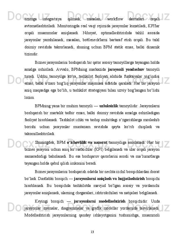 tizimga   integratsiya   qilinadi,   masalan,   workflow   dasturlari   orqali
avtomatlashtiriladi.  Monitoringda  real   vaqt   rejimida  jarayonlar   kuzatiladi,  KPI'lar
orqali   muammolar   aniqlanadi.   Nihoyat,   optimallashtirishda   tahlil   asosida
jarayonlar   yaxshilanadi,   masalan,   bottleneck'larni   bartaraf   etish   orqali.   Bu   tsikl
doimiy   ravishda   takrorlanadi,   shuning   uchun   BPM   statik   emas,   balki   dinamik
tizimdir.
Biznes jarayonlarini boshqarish bir qator asosiy tamoyillarga tayangan holda
amalga   oshiriladi.   Avvalo,   BPMning   markazida   jarayonli   yondashuv   tamoyili
turadi.   Ushbu   tamoyilga   ko‘ra,   tashkilot   faoliyati   alohida   funksiyalar   yig‘indisi
emas,   balki   o‘zaro   bog‘liq   jarayonlar   majmuasi   sifatida   qaraladi.   Har   bir   jarayon
aniq maqsadga ega bo‘lib, u tashkilot strategiyasi  bilan uzviy bog‘langan bo‘lishi
lozim.
BPMning yana bir muhim tamoyili —   uzluksizlik   tamoyilidir. Jarayonlarni
boshqarish   bir   martalik   tadbir   emas,   balki   doimiy   ravishda   amalga   oshiriladigan
faoliyat hisoblanadi. Tashkilot ichki va tashqi muhitdagi o‘zgarishlarga moslashib
borishi   uchun   jarayonlar   muntazam   ravishda   qayta   ko‘rib   chiqiladi   va
takomillashtiriladi.
Shuningdek,   BPM   o‘lchovlilik   va   nazorat   tamoyiliga   asoslanadi.   Har   bir
biznes jarayoni uchun aniq ko‘rsatkichlar (KPI) belgilanadi va ular orqali jarayon
samaradorligi   baholanadi.   Bu   esa   boshqaruv   qarorlarini   asosli   va   ma’lumotlarga
tayangan holda qabul qilish imkonini beradi.
Biznes jarayonlarini boshqarish odatda bir nechta izchil bosqichlardan iborat
bo‘ladi. Dastlabki bosqich —  jarayonlarni aniqlash va hujjatlashtirish  bosqichi
hisoblanadi.   Bu   bosqichda   tashkilotda   mavjud   bo‘lgan   asosiy   va   yordamchi
jarayonlar aniqlanadi, ularning chegaralari, ishtirokchilari va natijalari belgilanadi.
Keyingi   bosqich   —   jarayonlarni   modellashtirish   bosqichidir.   Unda
jarayonlar   sxemalar,   diagrammalar   va   grafik   modellar   yordamida   tasvirlanadi.
Modellashtirish   jarayonlarning   qanday   ishlayotganini   tushunishga,   muammoli
13 