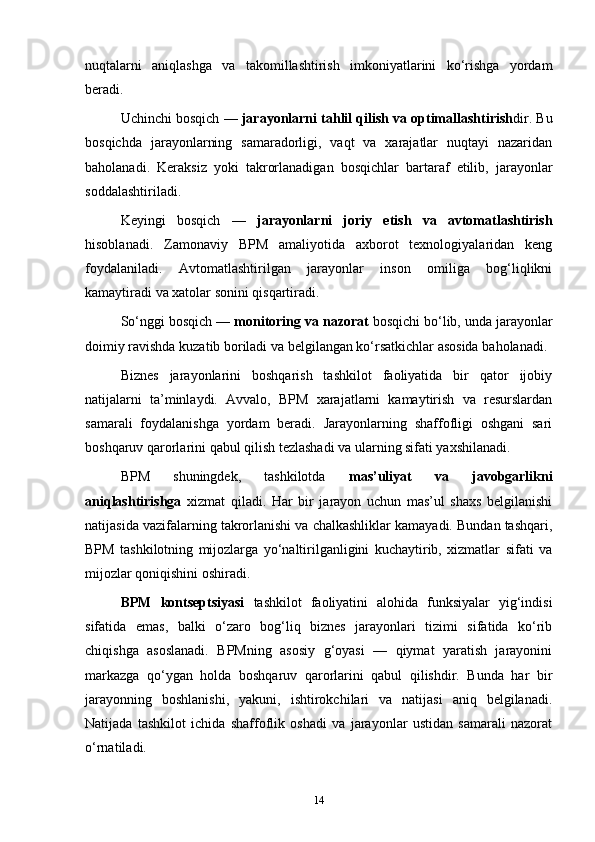 nuqtalarni   aniqlashga   va   takomillashtirish   imkoniyatlarini   ko‘rishga   yordam
beradi.
Uchinchi bosqich —  jarayonlarni tahlil qilish va optimallashtirish dir. Bu
bosqichda   jarayonlarning   samaradorligi,   vaqt   va   xarajatlar   nuqtayi   nazaridan
baholanadi.   Keraksiz   yoki   takrorlanadigan   bosqichlar   bartaraf   etilib,   jarayonlar
soddalashtiriladi.
Keyingi   bosqich   —   jarayonlarni   joriy   etish   va   avtomatlashtirish
hisoblanadi.   Zamonaviy   BPM   amaliyotida   axborot   texnologiyalaridan   keng
foydalaniladi.   Avtomatlashtirilgan   jarayonlar   inson   omiliga   bog‘liqlikni
kamaytiradi va xatolar sonini qisqartiradi.
So‘nggi bosqich —  monitoring va nazorat  bosqichi bo‘lib, unda jarayonlar
doimiy ravishda kuzatib boriladi va belgilangan ko‘rsatkichlar asosida baholanadi.
Biznes   jarayonlarini   boshqarish   tashkilot   faoliyatida   bir   qator   ijobiy
natijalarni   ta’minlaydi.   Avvalo,   BPM   xarajatlarni   kamaytirish   va   resurslardan
samarali   foydalanishga   yordam   beradi.   Jarayonlarning   shaffofligi   oshgani   sari
boshqaruv qarorlarini qabul qilish tezlashadi va ularning sifati yaxshilanadi.
BPM   shuningdek,   tashkilotda   mas’uliyat   va   javobgarlikni
aniqlashtirishga   xizmat   qiladi.   Har   bir   jarayon   uchun   mas’ul   shaxs   belgilanishi
natijasida vazifalarning takrorlanishi va chalkashliklar kamayadi. Bundan tashqari,
BPM   tashkilotning   mijozlarga   yo‘naltirilganligini   kuchaytirib,   xizmatlar   sifati   va
mijozlar qoniqishini oshiradi.
BPM   kontseptsiyasi   tashkilot   faoliyatini   alohida   funksiyalar   yig‘indisi
sifatida   emas,   balki   o‘zaro   bog‘liq   biznes   jarayonlari   tizimi   sifatida   ko‘rib
chiqishga   asoslanadi.   BPMning   asosiy   g‘oyasi   —   qiymat   yaratish   jarayonini
markazga   qo‘ygan   holda   boshqaruv   qarorlarini   qabul   qilishdir.   Bunda   har   bir
jarayonning   boshlanishi,   yakuni,   ishtirokchilari   va   natijasi   aniq   belgilanadi.
Natijada   tashkilot   ichida   shaffoflik   oshadi   va   jarayonlar   ustidan   samarali   nazorat
o‘rnatiladi.
14 