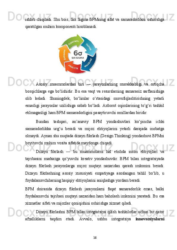 ishlab chiqiladi. Shu bois, Six Sigma BPMning sifat va samaradorlikni oshirishga
qaratilgan muhim komponenti hisoblanadi.
 
Asosiy   muammolardan   biri   —   jarayonlarning   murakkabligi   va   ortiqcha
bosqichlarga ega bo‘lishidir. Bu esa  vaqt  va resurslarning samarasiz  sarflanishiga
olib   keladi.   Shuningdek,   bo‘limlar   o‘rtasidagi   muvofiqlashtirishning   yetarli
emasligi   jarayonlar   uzilishiga   sabab   bo‘ladi.   Axborot   oqimlarining   to‘g‘ri   tashkil
etilmaganligi ham BPM samaradorligini pasaytiruvchi omillardan biridir.
Bundan   tashqari,   an’anaviy   BPM   yondashuvlari   ko‘pincha   ichki
samaradorlikka   urg‘u   beradi   va   mijoz   ehtiyojlarini   yetarli   darajada   inobatga
olmaydi. Aynan shu nuqtada dizayn fikrlash (Design Thinking) yondashuvi BPMni
boyituvchi muhim vosita sifatida maydonga chiqadi.
Dizayn   fikrlash   —   bu   muammolarni   hal   etishda   inson   ehtiyojlari   va
tajribasini   markazga   qo‘yuvchi   kreativ   yondashuvdir.   BPM   bilan   integratsiyada
dizayn   fikrlash   jarayonlarga   mijoz   nuqtayi   nazaridan   qarash   imkonini   beradi.
Dizayn   fikrlashning   asosiy   xususiyati   empatiyaga   asoslangan   tahlil   bo‘lib,   u
foydalanuvchilarning haqiqiy ehtiyojlarini aniqlashga yordam beradi.
BPM   doirasida   dizayn   fikrlash   jarayonlarni   faqat   samaradorlik   emas,   balki
foydalanuvchi tajribasi nuqtayi nazaridan ham baholash imkonini yaratadi. Bu esa
xizmatlar sifati va mijozlar qoniqishini oshirishga xizmat qiladi.
Dizayn fikrlashni  BPM bilan integratsiya qilish tashkilotlar uchun bir qator
afzalliklarni   taqdim   etadi.   Avvalo,   ushbu   integratsiya   innovatsiyalarni
16 