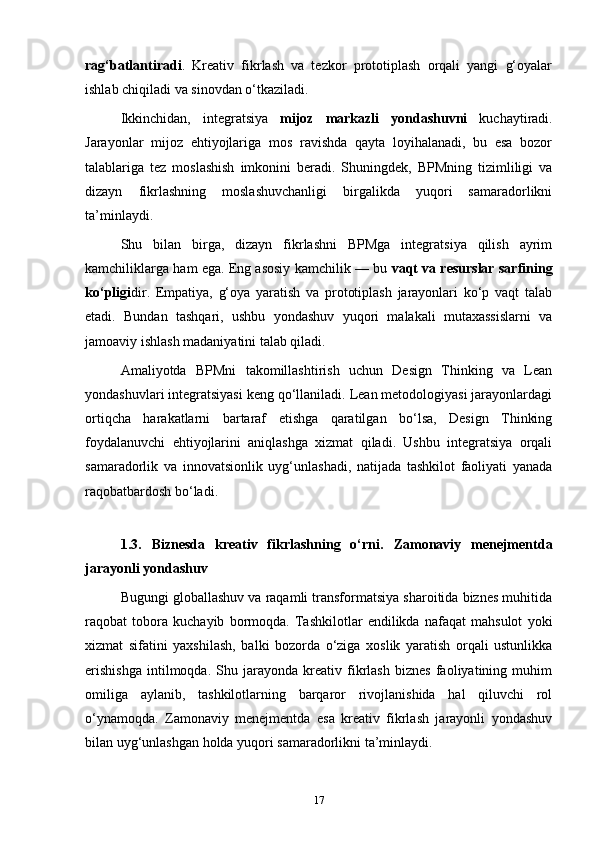 rag‘batlantiradi .   Kreativ   fikrlash   va   tezkor   prototiplash   orqali   yangi   g‘oyalar
ishlab chiqiladi va sinovdan o‘tkaziladi.
Ikkinchidan,   integratsiya   mijoz   markazli   yondashuvni   kuchaytiradi.
Jarayonlar   mijoz   ehtiyojlariga   mos   ravishda   qayta   loyihalanadi,   bu   esa   bozor
talablariga   tez   moslashish   imkonini   beradi.   Shuningdek,   BPMning   tizimliligi   va
dizayn   fikrlashning   moslashuvchanligi   birgalikda   yuqori   samaradorlikni
ta’minlaydi.
Shu   bilan   birga,   dizayn   fikrlashni   BPMga   integratsiya   qilish   ayrim
kamchiliklarga ham ega. Eng asosiy kamchilik — bu  vaqt va resurslar sarfining
ko‘pligi dir.   Empatiya,   g‘oya   yaratish   va   prototiplash   jarayonlari   ko‘p   vaqt   talab
etadi.   Bundan   tashqari,   ushbu   yondashuv   yuqori   malakali   mutaxassislarni   va
jamoaviy ishlash madaniyatini talab qiladi.
Amaliyotda   BPMni   takomillashtirish   uchun   Design   Thinking   va   Lean
yondashuvlari integratsiyasi keng qo‘llaniladi. Lean metodologiyasi jarayonlardagi
ortiqcha   harakatlarni   bartaraf   etishga   qaratilgan   bo‘lsa,   Design   Thinking
foydalanuvchi   ehtiyojlarini   aniqlashga   xizmat   qiladi.   Ushbu   integratsiya   orqali
samaradorlik   va   innovatsionlik   uyg‘unlashadi,   natijada   tashkilot   faoliyati   yanada
raqobatbardosh bo‘ladi.
1.3.   Biznesda   kreativ   fikrlashning   o‘rni .   Zamonaviy   menejmentda
jarayonli yondashuv
Bugungi globallashuv va raqamli transformatsiya sharoitida biznes muhitida
raqobat   tobora   kuchayib   bormoqda.   Tashkilotlar   endilikda   nafaqat   mahsulot   yoki
xizmat   sifatini   yaxshilash,   balki   bozorda   o‘ziga   xoslik   yaratish   orqali   ustunlikka
erishishga   intilmoqda.   Shu   jarayonda   kreativ   fikrlash   biznes   faoliyatining   muhim
omiliga   aylanib,   tashkilotlarning   barqaror   rivojlanishida   hal   qiluvchi   rol
o‘ynamoqda.   Zamonaviy   menejmentda   esa   kreativ   fikrlash   jarayonli   yondashuv
bilan uyg‘unlashgan holda yuqori samaradorlikni ta’minlaydi.
17 