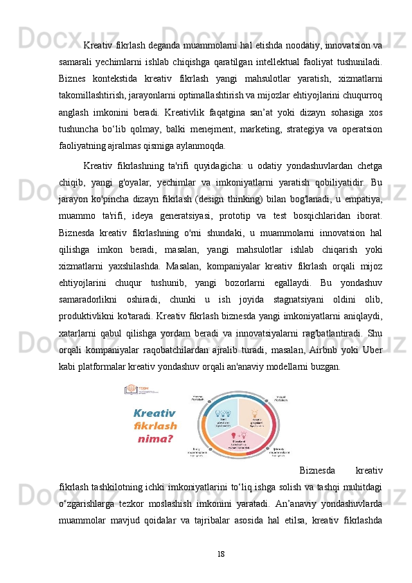 Kreativ fikrlash deganda muammolarni hal etishda noodatiy, innovatsion va
samarali   yechimlarni   ishlab   chiqishga   qaratilgan   intellektual   faoliyat   tushuniladi.
Biznes   kontekstida   kreativ   fikrlash   yangi   mahsulotlar   yaratish,   xizmatlarni
takomillashtirish, jarayonlarni optimallashtirish va mijozlar ehtiyojlarini chuqurroq
anglash   imkonini   beradi.   Kreativlik   faqatgina   san’at   yoki   dizayn   sohasiga   xos
tushuncha   bo‘lib   qolmay,   balki   menejment,   marketing,   strategiya   va   operatsion
faoliyatning ajralmas qismiga aylanmoqda.
Kreativ   fikrlashning   ta'rifi   quyidagicha:   u   odatiy   yondashuvlardan   chetga
chiqib,   yangi   g'oyalar,   yechimlar   va   imkoniyatlarni   yaratish   qobiliyatidir.   Bu
jarayon   ko'pincha   dizayn   fikrlash   (design   thinking)   bilan   bog'lanadi,   u   empatiya,
muammo   ta'rifi,   ideya   generatsiyasi,   prototip   va   test   bosqichlaridan   iborat.
Biznesda   kreativ   fikrlashning   o'rni   shundaki,   u   muammolarni   innovatsion   hal
qilishga   imkon   beradi,   masalan,   yangi   mahsulotlar   ishlab   chiqarish   yoki
xizmatlarni   yaxshilashda.   Masalan,   kompaniyalar   kreativ   fikrlash   orqali   mijoz
ehtiyojlarini   chuqur   tushunib,   yangi   bozorlarni   egallaydi.   Bu   yondashuv
samaradorlikni   oshiradi,   chunki   u   ish   joyida   stagnatsiyani   oldini   olib,
produktivlikni ko'taradi. Kreativ fikrlash biznesda yangi imkoniyatlarni aniqlaydi,
xatarlarni   qabul   qilishga   yordam   beradi   va   innovatsiyalarni   rag'batlantiradi.   Shu
orqali   kompaniyalar   raqobatchilardan   ajralib   turadi,   masalan,   Airbnb   yoki   Uber
kabi platformalar kreativ yondashuv orqali an'anaviy modellarni buzgan .
Biznesda   kreativ
fikrlash tashkilotning ichki imkoniyatlarini to‘liq ishga solish va tashqi muhitdagi
o‘zgarishlarga   tezkor   moslashish   imkonini   yaratadi.   An’anaviy   yondashuvlarda
muammolar   mavjud   qoidalar   va   tajribalar   asosida   hal   etilsa,   kreativ   fikrlashda
18 