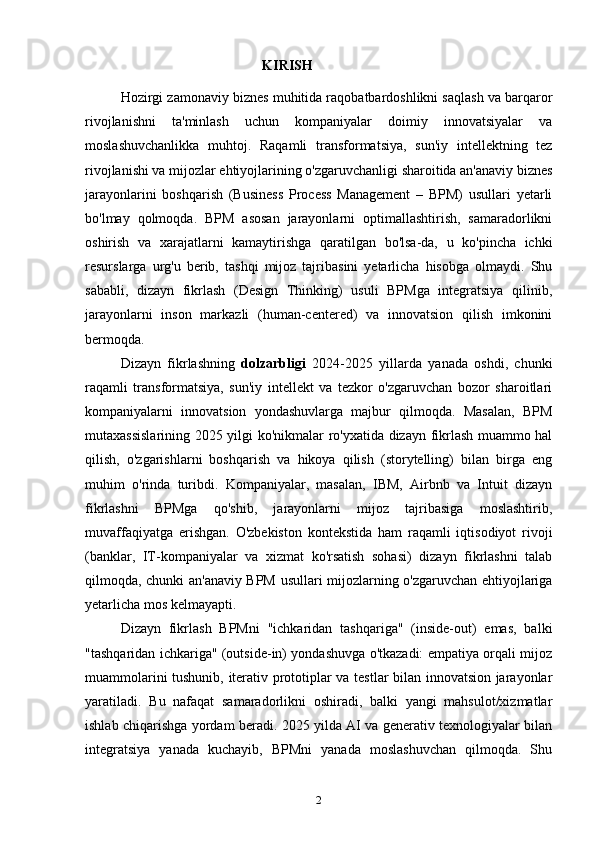 KIRISH
Hozirgi zamonaviy biznes muhitida raqobatbardoshlikni saqlash va barqaror
rivojlanishni   ta'minlash   uchun   kompaniyalar   doimiy   innovatsiyalar   va
moslashuvchanlikka   muhtoj.   Raqamli   transformatsiya,   sun'iy   intellektning   tez
rivojlanishi va mijozlar ehtiyojlarining o'zgaruvchanligi sharoitida an'anaviy biznes
jarayonlarini   boshqarish   (Business   Process   Management   –   BPM)   usullari   yetarli
bo'lmay   qolmoqda.   BPM   asosan   jarayonlarni   optimallashtirish,   samaradorlikni
oshirish   va   xarajatlarni   kamaytirishga   qaratilgan   bo'lsa-da,   u   ko'pincha   ichki
resurslarga   urg'u   berib,   tashqi   mijoz   tajribasini   yetarlicha   hisobga   olmaydi.   Shu
sababli,   dizayn   fikrlash   (Design   Thinking)   usuli   BPMga   integratsiya   qilinib,
jarayonlarni   inson   markazli   (human-centered)   va   innovatsion   qilish   imkonini
bermoqda.
Dizayn   fikrlashning   dolzarbligi   2024-2025   yillarda   yanada   oshdi,   chunki
raqamli   transformatsiya,   sun'iy   intellekt   va   tezkor   o'zgaruvchan   bozor   sharoitlari
kompaniyalarni   innovatsion   yondashuvlarga   majbur   qilmoqda.   Masalan,   BPM
mutaxassislarining 2025 yilgi ko'nikmalar ro'yxatida dizayn fikrlash muammo hal
qilish,   o'zgarishlarni   boshqarish   va   hikoya   qilish   (storytelling)   bilan   birga   eng
muhim   o'rinda   turibdi.   Kompaniyalar,   masalan,   IBM,   Airbnb   va   Intuit   dizayn
fikrlashni   BPMga   qo'shib,   jarayonlarni   mijoz   tajribasiga   moslashtirib,
muvaffaqiyatga   erishgan.   O'zbekiston   kontekstida   ham   raqamli   iqtisodiyot   rivoji
(banklar,   IT-kompaniyalar   va   xizmat   ko'rsatish   sohasi)   dizayn   fikrlashni   talab
qilmoqda, chunki an'anaviy BPM usullari mijozlarning o'zgaruvchan ehtiyojlariga
yetarlicha mos kelmayapti.
Dizayn   fikrlash   BPMni   "ichkaridan   tashqariga"   (inside-out)   emas,   balki
"tashqaridan ichkariga" (outside-in) yondashuvga o'tkazadi: empatiya orqali mijoz
muammolarini tushunib, iterativ prototiplar va testlar bilan innovatsion jarayonlar
yaratiladi.   Bu   nafaqat   samaradorlikni   oshiradi,   balki   yangi   mahsulot/xizmatlar
ishlab chiqarishga yordam beradi. 2025 yilda AI va generativ texnologiyalar bilan
integratsiya   yanada   kuchayib,   BPMni   yanada   moslashuvchan   qilmoqda.   Shu
2 