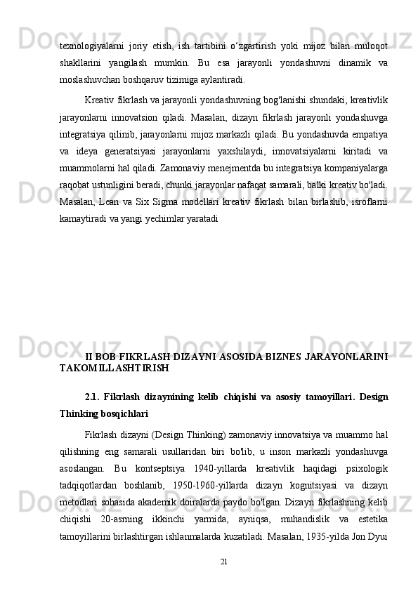texnologiyalarni   joriy   etish,   ish   tartibini   o‘zgartirish   yoki   mijoz   bilan   muloqot
shakllarini   yangilash   mumkin.   Bu   esa   jarayonli   yondashuvni   dinamik   va
moslashuvchan boshqaruv tizimiga aylantiradi.
Kreativ fikrlash va jarayonli yondashuvning bog'lanishi shundaki, kreativlik
jarayonlarni   innovatsion   qiladi.   Masalan,   dizayn   fikrlash   jarayonli   yondashuvga
integratsiya qilinib, jarayonlarni mijoz markazli qiladi. Bu yondashuvda empatiya
va   ideya   generatsiyasi   jarayonlarni   yaxshilaydi,   innovatsiyalarni   kiritadi   va
muammolarni hal qiladi. Zamonaviy menejmentda bu integratsiya kompaniyalarga
raqobat ustunligini beradi, chunki jarayonlar nafaqat samarali, balki kreativ bo'ladi.
Masalan,   Lean   va   Six   Sigma   modellari   kreativ   fikrlash   bilan   birlashib,   isroflarni
kamaytiradi va yangi yechimlar yaratadi
II BOB   FIKRLASH DIZAYNI   ASOSIDA BIZNES JARAYONLARINI
TAKOMILLASHTIRISH
2.1.   Fikrlash   dizaynining   kelib   chiqishi   va   asosiy   tamoyillari .   Design
Thinking bosqichlari
Fikrlash dizayni (Design Thinking) zamonaviy innovatsiya va muammo hal
qilishning   eng   samarali   usullaridan   biri   bo'lib,   u   inson   markazli   yondashuvga
asoslangan.   Bu   kontseptsiya   1940-yillarda   kreativlik   haqidagi   psixologik
tadqiqotlardan   boshlanib,   1950-1960-yillarda   dizayn   kognitsiyasi   va   dizayn
metodlari  sohasida   akademik  doiralarda  paydo   bo'lgan.  Dizayn  fikrlashning   kelib
chiqishi   20-asrning   ikkinchi   yarmida,   ayniqsa,   muhandislik   va   estetika
tamoyillarini birlashtirgan ishlanmalarda kuzatiladi. Masalan, 1935-yilda Jon Dyui
21 