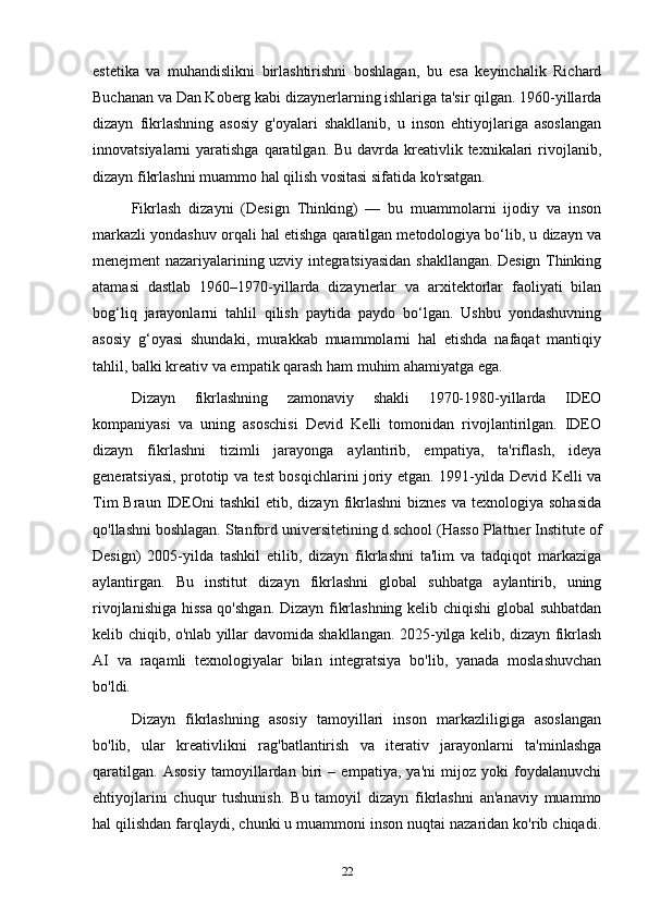 estetika   va   muhandislikni   birlashtirishni   boshlagan,   bu   esa   keyinchalik   Richard
Buchanan va Dan Koberg kabi dizaynerlarning ishlariga ta'sir qilgan. 1960-yillarda
dizayn   fikrlashning   asosiy   g'oyalari   shakllanib,   u   inson   ehtiyojlariga   asoslangan
innovatsiyalarni  yaratishga qaratilgan. Bu  davrda  kreativlik texnikalari  rivojlanib,
dizayn fikrlashni muammo hal qilish vositasi sifatida ko'rsatgan.
Fikrlash   dizayni   (Design   Thinking)   —   bu   muammolarni   ijodiy   va   inson
markazli yondashuv orqali hal etishga qaratilgan metodologiya bo‘lib, u dizayn va
menejment nazariyalarining uzviy integratsiyasidan shakllangan. Design Thinking
atamasi   dastlab   1960–1970-yillarda   dizaynerlar   va   arxitektorlar   faoliyati   bilan
bog‘liq   jarayonlarni   tahlil   qilish   paytida   paydo   bo‘lgan.   Ushbu   yondashuvning
asosiy   g‘oyasi   shundaki,   murakkab   muammolarni   hal   etishda   nafaqat   mantiqiy
tahlil, balki kreativ va empatik qarash ham muhim ahamiyatga ega.
Dizayn   fikrlashning   zamonaviy   shakli   1970-1980-yillarda   IDEO
kompaniyasi   va   uning   asoschisi   Devid   Kelli   tomonidan   rivojlantirilgan.   IDEO
dizayn   fikrlashni   tizimli   jarayonga   aylantirib,   empatiya,   ta'riflash,   ideya
generatsiyasi, prototip va test bosqichlarini joriy etgan. 1991-yilda Devid Kelli va
Tim   Braun IDEOni   tashkil   etib, dizayn  fikrlashni  biznes  va  texnologiya  sohasida
qo'llashni boshlagan. Stanford universitetining d.school (Hasso Plattner Institute of
Design)   2005-yilda   tashkil   etilib,   dizayn   fikrlashni   ta'lim   va   tadqiqot   markaziga
aylantirgan.   Bu   institut   dizayn   fikrlashni   global   suhbatga   aylantirib,   uning
rivojlanishiga hissa qo'shgan. Dizayn fikrlashning kelib chiqishi global suhbatdan
kelib chiqib, o'nlab yillar davomida shakllangan. 2025-yilga kelib, dizayn fikrlash
AI   va   raqamli   texnologiyalar   bilan   integratsiya   bo'lib,   yanada   moslashuvchan
bo'ldi.
Dizayn   fikrlashning   asosiy   tamoyillari   inson   markazliligiga   asoslangan
bo'lib,   ular   kreativlikni   rag'batlantirish   va   iterativ   jarayonlarni   ta'minlashga
qaratilgan.   Asosiy   tamoyillardan   biri   –   empatiya,   ya'ni   mijoz   yoki   foydalanuvchi
ehtiyojlarini   chuqur   tushunish.   Bu   tamoyil   dizayn   fikrlashni   an'anaviy   muammo
hal qilishdan farqlaydi, chunki u muammoni inson nuqtai nazaridan ko'rib chiqadi.
22 