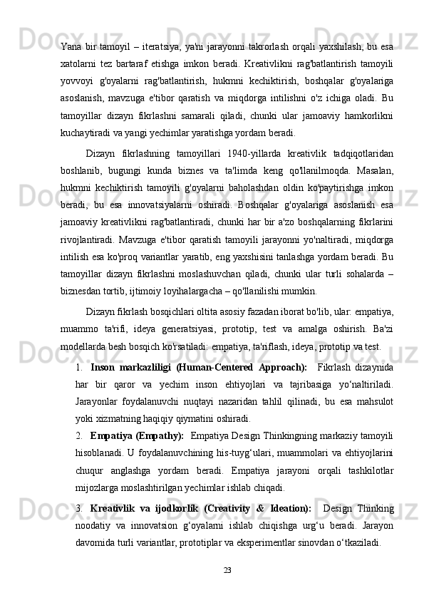 Yana  bir   tamoyil   –  iteratsiya,   ya'ni  jarayonni   takrorlash   orqali  yaxshilash,  bu  esa
xatolarni   tez   bartaraf   etishga   imkon   beradi.   Kreativlikni   rag'batlantirish   tamoyili
yovvoyi   g'oyalarni   rag'batlantirish,   hukmni   kechiktirish,   boshqalar   g'oyalariga
asoslanish,   mavzuga   e'tibor   qaratish   va   miqdorga   intilishni   o'z   ichiga   oladi.   Bu
tamoyillar   dizayn   fikrlashni   samarali   qiladi,   chunki   ular   jamoaviy   hamkorlikni
kuchaytiradi va yangi yechimlar yaratishga yordam beradi.
Dizayn   fikrlashning   tamoyillari   1940-yillarda   kreativlik   tadqiqotlaridan
boshlanib,   bugungi   kunda   biznes   va   ta'limda   keng   qo'llanilmoqda.   Masalan,
hukmni   kechiktirish   tamoyili   g'oyalarni   baholashdan   oldin   ko'paytirishga   imkon
beradi,   bu   esa   innovatsiyalarni   oshiradi.   Boshqalar   g'oyalariga   asoslanish   esa
jamoaviy   kreativlikni   rag'batlantiradi,   chunki   har   bir   a'zo   boshqalarning   fikrlarini
rivojlantiradi.   Mavzuga   e'tibor   qaratish   tamoyili   jarayonni   yo'naltiradi,   miqdorga
intilish esa ko'proq variantlar yaratib, eng yaxshisini tanlashga yordam beradi. Bu
tamoyillar   dizayn   fikrlashni   moslashuvchan   qiladi,   chunki   ular   turli   sohalarda   –
biznesdan tortib, ijtimoiy loyihalargacha – qo'llanilishi mumkin.
Dizayn fikrlash bosqichlari oltita asosiy fazadan iborat bo'lib, ular: empatiya,
muammo   ta'rifi,   ideya   generatsiyasi,   prototip,   test   va   amalga   oshirish.   Ba'zi
modellarda besh bosqich ko'rsatiladi: empatiya, ta'riflash, ideya, prototip va test. 
1. Inson   markazliligi   (Human-Centered   Approach):     Fikrlash   dizaynida
har   bir   qaror   va   yechim   inson   ehtiyojlari   va   tajribasiga   yo‘naltiriladi.
Jarayonlar   foydalanuvchi   nuqtayi   nazaridan   tahlil   qilinadi,   bu   esa   mahsulot
yoki xizmatning haqiqiy qiymatini oshiradi.
2. Empatiya (Empathy):     Empatiya Design Thinkingning markaziy tamoyili
hisoblanadi.   U   foydalanuvchining   his-tuyg‘ulari,   muammolari   va   ehtiyojlarini
chuqur   anglashga   yordam   beradi.   Empatiya   jarayoni   orqali   tashkilotlar
mijozlarga moslashtirilgan yechimlar ishlab chiqadi.
3. Kreativlik   va   ijodkorlik   (Creativity   &   Ideation):     Design   Thinking
noodatiy   va   innovatsion   g‘oyalarni   ishlab   chiqishga   urg‘u   beradi.   Jarayon
davomida turli variantlar, prototiplar va eksperimentlar sinovdan o‘tkaziladi.
23 