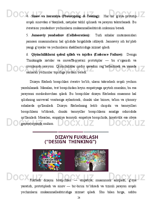 4. Sinov   va   iteratsiya   (Prototyping   &   Testing):     Har   bir   g‘oya   prototip
orqali sinovdan o‘tkaziladi, natijalar tahlil qilinadi va jarayon takrorlanadi. Bu
iteratsion yondashuv yechimlarni mukammallashtirish imkonini beradi.
5. Jamoaviy   yondashuv   (Collaboration):     Turli   sohalar   mutaxassislari
jamoasi   muammolarni   hal   qilishda   birgalikda   ishlaydi.   Jamoaviy   ish   ko‘plab
yangi g‘oyalar va yechimlarni shakllantirishga xizmat qiladi.
6. Qiyinchiliklarni   qabul   qilish   va   tajriba   (Embrace   Failure):     Design
Thinkingda   xatolar   va   muvaffaqiyatsiz   prototiplar   —   bu   o‘rganish   va
rivojlanish   jarayoni.   Qiyinchiliklar   ijodiy   qarashni   rag‘batlantiradi   va   yanada
samarali yechimlar topishga yordam beradi.
Dizayn   fikrlash   bosqichlari   iterativ   bo'lib,   ularni   takrorlash   orqali   yechim
yaxshilanadi. Masalan, test bosqichidan keyin empatiyaga qaytish mumkin, bu esa
jarayonni   moslashuvchan   qiladi.   Bu   bosqichlar   dizayn   fikrlashni   muammo   hal
qilishning   universal   vositasiga   aylantiradi,   chunki   ular   biznes,   ta'lim   va   ijtimoiy
sohalarda   qo'llaniladi.   Dizayn   fikrlashning   kelib   chiqishi   va   tamoyillari
bosqichlarni   to'ldiradi,   chunki   tamoyillar   bosqichlarni   amalga   oshirishda
qo'llaniladi. Masalan, e m patiya tamoyili empatiya bosqichida, kreativlik esa ideya
generatsiyasida muhim.
Fikrlash   dizayni   bosqichlari   —   empatiya,   muammoni   aniqlash,   g‘oya
yaratish,   prototiplash   va   sinov   —   bir-birini   to‘ldiradi   va   tizimli   jarayon   orqali
yechimlarni   mukammallashtirishga   xizmat   qiladi.   Shu   bilan   birga,   ushbu
24 