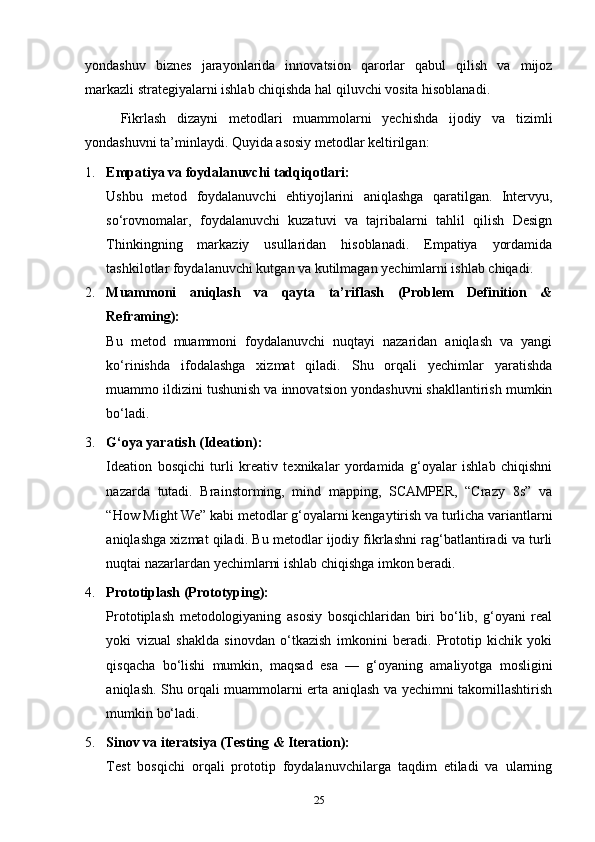 yondashuv   biznes   jarayonlarida   innovatsion   qarorlar   qabul   qilish   va   mijoz
markazli strategiyalarni ishlab chiqishda hal qiluvchi vosita hisoblanadi.
Fikrlash   dizayni   metodlari   muammolarni   yechishda   ijodiy   va   tizimli
yondashuvni ta’minlaydi. Quyida asosiy metodlar keltirilgan:
1. Empatiya va foydalanuvchi tadqiqotlari:
Ushbu   metod   foydalanuvchi   ehtiyojlarini   aniqlashga   qaratilgan.   Intervyu,
so‘rovnomalar,   foydalanuvchi   kuzatuvi   va   tajribalarni   tahlil   qilish   Design
Thinkingning   markaziy   usullaridan   hisoblanadi.   Empatiya   yordamida
tashkilotlar foydalanuvchi kutgan va kutilmagan yechimlarni ishlab chiqadi.
2. Muammoni   aniqlash   va   qayta   ta’riflash   (Problem   Definition   &
Reframing):
Bu   metod   muammoni   foydalanuvchi   nuqtayi   nazaridan   aniqlash   va   yangi
ko‘rinishda   ifodalashga   xizmat   qiladi.   Shu   orqali   yechimlar   yaratishda
muammo ildizini tushunish va innovatsion yondashuvni shakllantirish mumkin
bo‘ladi.
3. G‘oya yaratish (Ideation):
Ideation   bosqichi   turli   kreativ   texnikalar   yordamida   g‘oyalar   ishlab   chiqishni
nazarda   tutadi.   Brainstorming,   mind   mapping,   SCAMPER,   “Crazy   8s”   va
“How Might We” kabi metodlar g‘oyalarni kengaytirish va turlicha variantlarni
aniqlashga xizmat qiladi. Bu metodlar ijodiy fikrlashni rag‘batlantiradi va turli
nuqtai nazarlardan yechimlarni ishlab chiqishga imkon beradi.
4. Prototiplash (Prototyping):
Prototiplash   metodologiyaning   asosiy   bosqichlaridan   biri   bo‘lib,   g‘oyani   real
yoki   vizual   shaklda   sinovdan   o‘tkazish   imkonini   beradi.   Prototip   kichik   yoki
qisqacha   bo‘lishi   mumkin,   maqsad   esa   —   g‘oyaning   amaliyotga   mosligini
aniqlash. Shu orqali muammolarni erta aniqlash va yechimni takomillashtirish
mumkin bo‘ladi.
5. Sinov va iteratsiya (Testing & Iteration):
Test   bosqichi   orqali   prototip   foydalanuvchilarga   taqdim   etiladi   va   ularning
25 