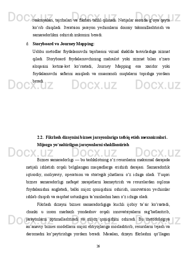 reaksiyalari, tajribalari va fikrlari  tahlil qilinadi. Natijalar  asosida  g‘oya qayta
ko‘rib   chiqiladi.   Iteratsion   jarayon   yechimlarni   doimiy   takomillashtirish   va
samaradorlikni oshirish imkonini beradi.
6. Storyboard va Journey Mapping:
Ushbu   metodlar   foydalanuvchi   tajribasini   vizual   shaklda   tasvirlashga   xizmat
qiladi.   Storyboard   foydalanuvchining   mahsulot   yoki   xizmat   bilan   o‘zaro
aloqasini   ketma-ket   ko‘rsatadi,   Journey   Mapping   esa   xaridor   yoki
foydalanuvchi   safarini   aniqlash   va   muammoli   nuqtalarni   topishga   yordam
beradi.
2.2.   Fikrlash dizaynini biznes jarayonlariga tatbiq etish mexanizmlari .
Mijozga yo‘naltirilgan   jarayonlarni   shakllantirish
Biznes samaradorligi — bu tashkilotning o‘z resurslarini maksimal darajada
natijali   ishlatish   orqali   belgilangan   maqsadlarga   erishish   darajasi.   Samaradorlik
iqtisodiy,   moliyaviy,   operatsion   va   strategik   jihatlarni   o‘z   ichiga   oladi.   Yuqori
biznes   samaradorligi   nafaqat   xarajatlarni   kamaytirish   va   resurslardan   oqilona
foydalanishni   anglatadi,   balki   mijoz   qoniqishini   oshirish,   innovatsion   yechimlar
ishlab chiqish va raqobat ustunligini ta’minlashni ham o‘z ichiga oladi.
Fikrlash   dizayni   biznes   samaradorligiga   kuchli   ijobiy   ta’sir   ko‘rsatadi,
chunki   u   inson   markazli   yondashuv   orqali   innovatsiyalarni   rag‘batlantirib,
jarayonlarni   optimallashtiradi   va   mijoz   qoniqishini   oshiradi.   Bu   metodologiya
an’anaviy biznes modellarni mijoz ehtiyojlariga moslashtirib, resurslarni tejash va
daromadni   ko‘paytirishga   yordam   beradi.   Masalan,   dizayn   fikrlashni   qo‘llagan
26 