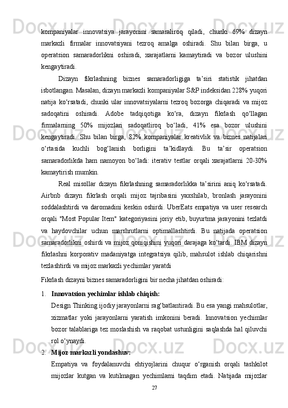 kompaniyalar   innovatsiya   jarayonini   samaraliroq   qiladi,   chunki   69%   dizayn
markazli   firmalar   innovatsiyani   tezroq   amalga   oshiradi.   Shu   bilan   birga,   u
operatsion   samaradorlikni   oshiradi,   xarajatlarni   kamaytiradi   va   bozor   ulushini
kengaytiradi.
Dizayn   fikrlashning   biznes   samaradorligiga   ta’siri   statistik   jihatdan
isbotlangan. Masalan, dizayn markazli kompaniyalar S&P indeksidan 228% yuqori
natija   ko‘rsatadi,   chunki   ular   innovatsiyalarni   tezroq   bozorga   chiqaradi   va   mijoz
sadoqatini   oshiradi.   Adobe   tadqiqotiga   ko‘ra,   dizayn   fikrlash   qo‘llagan
firmalarning   50%   mijozlari   sadoqatliroq   bo‘ladi,   41%   esa   bozor   ulushini
kengaytiradi.   Shu   bilan   birga,   82%   kompaniyalar   kreativlik   va   biznes   natijalari
o‘rtasida   kuchli   bog‘lanish   borligini   ta’kidlaydi.   Bu   ta’sir   operatsion
samaradorlikda   ham   namoyon   bo‘ladi:   iterativ   testlar   orqali   xarajatlarni   20-30%
kamaytirish mumkin.
Real   misollar   dizayn   fikrlashning   samaradorlikka   ta’sirini   aniq   ko‘rsatadi.
Airbnb   dizayn   fikrlash   orqali   mijoz   tajribasini   yaxshilab,   bronlash   jarayonini
soddalashtirdi   va   daromadini   keskin   oshirdi.   UberEats   empatiya   va   user   research
orqali  "Most  Popular Item" kategoriyasini  joriy etib, buyurtma jarayonini tezlatdi
va   haydovchilar   uchun   marshrutlarni   optimallashtirdi.   Bu   natijada   operatsion
samaradorlikni oshirdi va mijoz qoniqishini yuqori darajaga ko‘tardi. IBM dizayn
fikrlashni   korporativ   madaniyatga   integratsiya   qilib,   mahsulot   ishlab   chiqarishni
tezlashtirdi va mijoz markazli yechimlar yaratdi
Fikrlash dizayni biznes samaradorligini bir necha jihatdan oshiradi:
1. Innovatsion yechimlar ishlab chiqish:
Design Thinking ijodiy jarayonlarni rag‘batlantiradi. Bu esa yangi mahsulotlar,
xizmatlar   yoki   jarayonlarni   yaratish   imkonini   beradi.   Innovatsion   yechimlar
bozor  talablariga tez  moslashish  va raqobat  ustunligini  saqlashda  hal  qiluvchi
rol o‘ynaydi.
2. Mijoz markazli yondashuv:
Empatiya   va   foydalanuvchi   ehtiyojlarini   chuqur   o‘rganish   orqali   tashkilot
mijozlar   kutgan   va   kutilmagan   yechimlarni   taqdim   etadi.   Natijada   mijozlar
27 