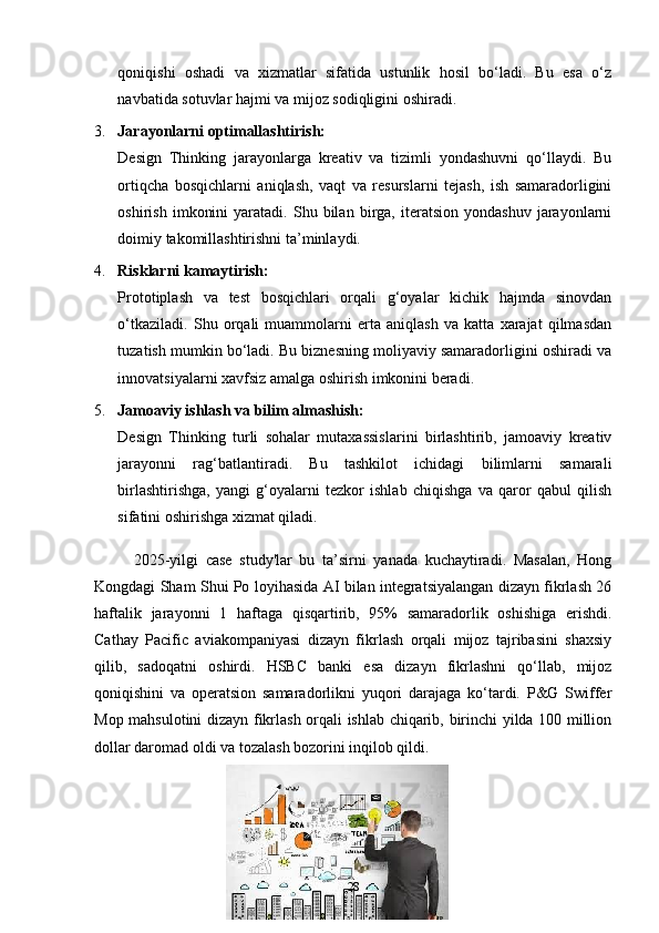 qoniqishi   oshadi   va   xizmatlar   sifatida   ustunlik   hosil   bo‘ladi.   Bu   esa   o‘z
navbatida sotuvlar hajmi va mijoz sodiqligini oshiradi.
3. Jarayonlarni optimallashtirish:
Design   Thinking   jarayonlarga   kreativ   va   tizimli   yondashuvni   qo‘llaydi.   Bu
ortiqcha   bosqichlarni   aniqlash,   vaqt   va   resurslarni   tejash,   ish   samaradorligini
oshirish   imkonini   yaratadi.  Shu   bilan   birga,  iteratsion   yondashuv   jarayonlarni
doimiy takomillashtirishni ta’minlaydi.
4. Risklarni kamaytirish:
Prototiplash   va   test   bosqichlari   orqali   g‘oyalar   kichik   hajmda   sinovdan
o‘tkaziladi.   Shu   orqali   muammolarni   erta   aniqlash   va   katta   xarajat   qilmasdan
tuzatish mumkin bo‘ladi. Bu biznesning moliyaviy samaradorligini oshiradi va
innovatsiyalarni xavfsiz amalga oshirish imkonini beradi.
5. Jamoaviy ishlash va bilim almashish:
Design   Thinking   turli   sohalar   mutaxassislarini   birlashtirib,   jamoaviy   kreativ
jarayonni   rag‘batlantiradi.   Bu   tashkilot   ichidagi   bilimlarni   samarali
birlashtirishga,   yangi   g‘oyalarni   tezkor   ishlab   chiqishga   va   qaror   qabul   qilish
sifatini oshirishga xizmat qiladi.
2025- yilgi   case   study'lar   bu   ta’sirni   yanada   kuchaytiradi.   Masalan,   Hong
Kongdagi Sham Shui Po loyihasida AI bilan integratsiyalangan dizayn fikrlash 26
haftalik   jarayonni   1   haftaga   qisqartirib,   95%   samaradorlik   oshishiga   erishdi.
Cathay   Pacific   aviakompaniyasi   dizayn   fikrlash   orqali   mijoz   tajribasini   shaxsiy
qilib,   sadoqatni   oshirdi.   HSBC   banki   esa   dizayn   fikrlashni   qo‘llab,   mijoz
qoniqishini   va   operatsion   samaradorlikni   yuqori   darajaga   ko‘tardi.   P&G   Swiffer
Mop mahsulotini dizayn fikrlash orqali ishlab chiqarib, birinchi yilda 100 million
dollar daromad oldi va tozalash bozorini inqilob qildi.
28 