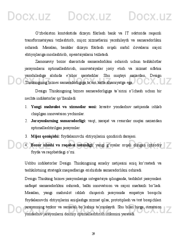 O‘zbekiston   kontekstida   dizayn   fikrlash   bank   va   IT   sektorida   raqamli
transformatsiyani   tezlashtirib,   mijoz   xizmatlarini   yaxshilaydi   va   samaradorlikni
oshiradi.   Masalan,   banklar   dizayn   fikrlash   orqali   mobil   ilovalarni   mijoz
ehtiyojlariga moslashtirib, operatsiyalarni tezlatadi.
Zamonaviy   bozor   sharoitida   samaradorlikni   oshirish   uchun   tashkilotlar
jarayonlarni   optimallashtirish,   innovatsiyalar   joriy   etish   va   xizmat   sifatini
yaxshilashga   alohida   e’tibor   qaratadilar.   Shu   nuqtayi   nazardan,   Design
Thinkingning biznes samaradorligiga ta’siri katta ahamiyatga ega.
Design   Thinkingning   biznes   samaradorligiga   ta’sirini   o‘lchash   uchun   bir
nechta indikatorlar qo‘llaniladi:
1. Yangi   mahsulot   va   xizmatlar   soni:   kreativ   yondashuv   natijasida   ishlab
chiqilgan innovatsion yechimlar.
2. Jarayonlarning   samaradorligi:   vaqt,   xarajat   va   resurslar   nuqtai   nazaridan
optimallashtirilgan jarayonlar.
3. Mijoz qoniqishi:  foydalanuvchi ehtiyojlarini qondirish darajasi.
4. Bozor   ulushi   va   raqobat   ustunligi:   yangi   g‘oyalar   orqali   olingan   iqtisodiy
foyda va raqobatdagi o‘rni.
Ushbu   indikatorlar   Design   Thinkingning   amaliy   natijasini   aniq   ko‘rsatadi   va
tashkilotning strategik maqsadlariga erishishda samaradorlikni oshiradi.
Design Thinking biznes jarayonlariga integratsiya qilinganda, tashkilot jarayonlari
nafaqat   samaradorlikni   oshiradi,   balki   innovatsion   va   mijoz   markazli   bo‘ladi.
Masalan,   yangi   mahsulot   ishlab   chiqarish   jarayonida   empatiya   bosqichi
foydalanuvchi ehtiyojlarini aniqlashga xizmat qilsa, prototiplash va test bosqichlari
jarayonning   tezkor   va   samarali   bo‘lishini   ta’minlaydi.   Shu   bilan   birga,   iteratsion
yondashuv jarayonlarni doimiy optimallashtirish imkonini yaratadi.
29 