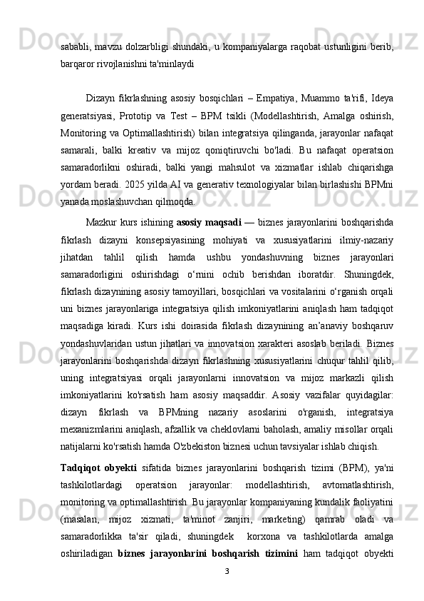 sababli,   mavzu   dolzarbligi   shundaki,   u   kompaniyalarga   raqobat   ustunligini   berib,
barqaror rivojlanishni ta'minlaydi
Dizayn   fikrlashning   asosiy   bosqichlari   –   Empatiya,   Muammo   ta'rifi,   Ideya
generatsiyasi,   Prototip   va   Test   –   BPM   tsikli   (Modellashtirish,   Amalga   oshirish,
Monitoring va  Optimallashtirish)  bilan  integratsiya  qilinganda,  jarayonlar  nafaqat
samarali,   balki   kreativ   va   mijoz   qoniqtiruvchi   bo'ladi.   Bu   nafaqat   operatsion
samaradorlikni   oshiradi,   balki   yangi   mahsulot   va   xizmatlar   ishlab   chiqarishga
yordam beradi. 2025 yilda AI va generativ texnologiyalar bilan birlashishi BPMni
yanada moslashuvchan qilmoqda.
Mazkur kurs ishining   asosiy maqsadi   — biznes jarayonlarini boshqarishda
fikrlash   dizayni   konsepsiyasining   mohiyati   va   xususiyatlarini   ilmiy-nazariy
jihatdan   tahlil   qilish   hamda   ushbu   yondashuvning   biznes   jarayonlari
samaradorligini   oshirishdagi   o‘rnini   ochib   berishdan   iboratdir.   Shuningdek,
fikrlash dizaynining asosiy tamoyillari, bosqichlari va vositalarini o‘rganish orqali
uni   biznes   jarayonlariga   integratsiya   qilish   imkoniyatlarini   aniqlash   ham   tadqiqot
maqsadiga   kiradi.   Kurs   ishi   doirasida   fikrlash   dizaynining   an’anaviy   boshqaruv
yondashuvlaridan  ustun   jihatlari  va  innovatsion   xarakteri  asoslab  beriladi.   B iznes
jarayonlarini   boshqarishda   dizayn   fikrlashning   xususiyatlarini   chuqur   tahlil   qilib,
uning   integratsiyasi   orqali   jarayonlarni   innovatsion   va   mijoz   markazli   qilish
imkoniyatlarini   ko'rsatish   ham   asosiy   maqsaddir .   Asosiy   vazifalar   quyidagilar:
dizayn   fikrlash   va   BPMning   nazariy   asoslarini   o'rganish,   integratsiya
mexanizmlarini aniqlash, afzallik va cheklovlarni baholash, amaliy misollar orqali
natijalarni ko'rsatish hamda O'zbekiston biznesi uchun tavsiyalar ishlab chiqish.
Tadqiqot   obyekti   sifatida   biznes   jarayonlarini   boshqarish   tizimi   (BPM),   ya'ni
tashkilotlardagi   operatsion   jarayonlar:   modellashtirish,   avtomatlashtirish,
monitoring va optimallashtirish. Bu jarayonlar kompaniyaning kundalik faoliyatini
(masalan,   mijoz   xizmati,   ta'minot   zanjiri,   marketing)   qamrab   oladi   va
samaradorlikka   ta'sir   qiladi ,   shuningdek     korxona   va   tashkilotlarda   amalga
oshiriladigan   biznes   jarayonlarini   boshqarish   tizimi ni   ham   tadqiqot   obyekti
3 