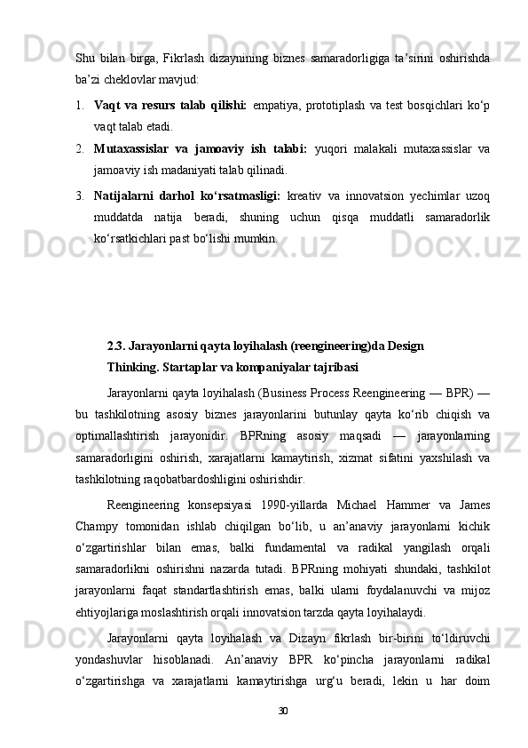Shu   bilan   birga,   Fikrlash   dizaynining   biznes   samaradorligiga   ta’sirini   oshirishda
ba’zi cheklovlar mavjud:
1. Vaqt   va   resurs   talab   qilishi:   empatiya,   prototiplash   va   test   bosqichlari   ko‘p
vaqt talab etadi.
2. Mutaxassislar   va   jamoaviy   ish   talabi:   yuqori   malakali   mutaxassislar   va
jamoaviy ish madaniyati talab qilinadi.
3. Natijalarni   darhol   ko‘rsatmasligi:   kreativ   va   innovatsion   yechimlar   uzoq
muddatda   natija   beradi,   shuning   uchun   qisqa   muddatli   samaradorlik
ko‘rsatkichlari past bo‘lishi mumkin.
2.3. J arayonlarni qayta loyihalash (reengineering)da Design 
Th inking.  Startaplar va kompaniyalar tajribasi
Jarayonlarni qayta loyihalash (Business Process Reengineering — BPR) —
bu   tashkilotning   asosiy   biznes   jarayonlarini   butunlay   qayta   ko‘rib   chiqish   va
optimallashtirish   jarayonidir.   BPRning   asosiy   maqsadi   —   jarayonlarning
samaradorligini   oshirish,   xarajatlarni   kamaytirish,   xizmat   sifatini   yaxshilash   va
tashkilotning raqobatbardoshligini oshirishdir.
Reengineering   konsepsiyasi   1990-yillarda   Michael   Hammer   va   James
Champy   tomonidan   ishlab   chiqilgan   bo‘lib,   u   an’anaviy   jarayonlarni   kichik
o‘zgartirishlar   bilan   emas,   balki   fundamental   va   radikal   yangilash   orqali
samaradorlikni   oshirishni   nazarda   tutadi.   BPRning   mohiyati   shundaki,   tashkilot
jarayonlarni   faqat   standartlashtirish   emas,   balki   ularni   foydalanuvchi   va   mijoz
ehtiyojlariga moslashtirish orqali innovatsion tarzda qayta loyihalaydi.
Jarayonlarni   qayta   loyihalash   va   Dizayn   fikrlash   bir-birini   to‘ldiruvchi
yondashuvlar   hisoblanadi.   An’anaviy   BPR   ko‘pincha   jarayonlarni   radikal
o‘zgartirishga   va   xarajatlarni   kamaytirishga   urg‘u   beradi,   lekin   u   har   doim
30 