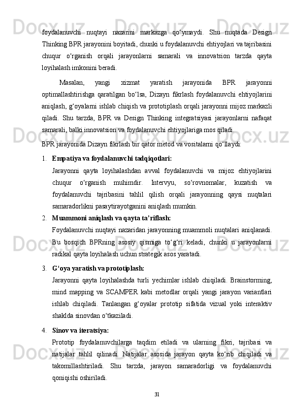 foydalanuvchi   nuqtayi   nazarini   markazga   qo‘ymaydi.   Shu   nuqtada   Design
Thinking BPR jarayonini boyitadi, chunki u foydalanuvchi ehtiyojlari va tajribasini
chuqur   o‘rganish   orqali   jarayonlarni   samarali   va   innovatsion   tarzda   qayta
loyihalash imkonini beradi.
Masalan,   yangi   xizmat   yaratish   jarayonida   BPR   jarayonni
optimallashtirishga   qaratilgan   bo‘lsa,   Dizayn   fikrlash   foydalanuvchi   ehtiyojlarini
aniqlash, g‘oyalarni ishlab chiqish va prototiplash orqali jarayonni mijoz markazli
qiladi.   Shu   tarzda,   BPR   va   Design   Thinking   integratsiyasi   jarayonlarni   nafaqat
samarali, balki innovatsion va foydalanuvchi ehtiyojlariga mos qiladi.
BPR jarayonida  Dizayn fikrlash  bir qator metod va vositalarni qo‘llaydi:
1. Empatiya va foydalanuvchi tadqiqotlari:
Jarayonni   qayta   loyihalashdan   avval   foydalanuvchi   va   mijoz   ehtiyojlarini
chuqur   o‘rganish   muhimdir.   Intervyu,   so‘rovnomalar,   kuzatish   va
foydalanuvchi   tajribasini   tahlil   qilish   orqali   jarayonning   qaysi   nuqtalari
samaradorlikni pasaytirayotganini aniqlash mumkin.
2. Muammoni aniqlash va qayta ta’riflash:
Foydalanuvchi nuqtayi nazaridan jarayonning muammoli nuqtalari aniqlanadi.
Bu   bosqich   BPRning   asosiy   qismiga   to‘g‘ri   keladi,   chunki   u   jarayonlarni
radikal qayta loyihalash uchun strategik asos yaratadi.
3. G‘oya yaratish va prototiplash:
Jarayonni   qayta   loyihalashda   turli   yechimlar   ishlab   chiqiladi.   Brainstorming,
mind   mapping   va   SCAMPER   kabi   metodlar   orqali   yangi   jarayon   variantlari
ishlab   chiqiladi.   Tanlangan   g‘oyalar   prototip   sifatida   vizual   yoki   interaktiv
shaklda sinovdan o‘tkaziladi.
4. Sinov va iteratsiya:
Prototip   foydalanuvchilarga   taqdim   etiladi   va   ularning   fikri,   tajribasi   va
natijalar   tahlil   qilinadi.   Natijalar   asosida   jarayon   qayta   ko‘rib   chiqiladi   va
takomillashtiriladi.   Shu   tarzda,   jarayon   samaradorligi   va   foydalanuvchi
qoniqishi oshiriladi.
31 