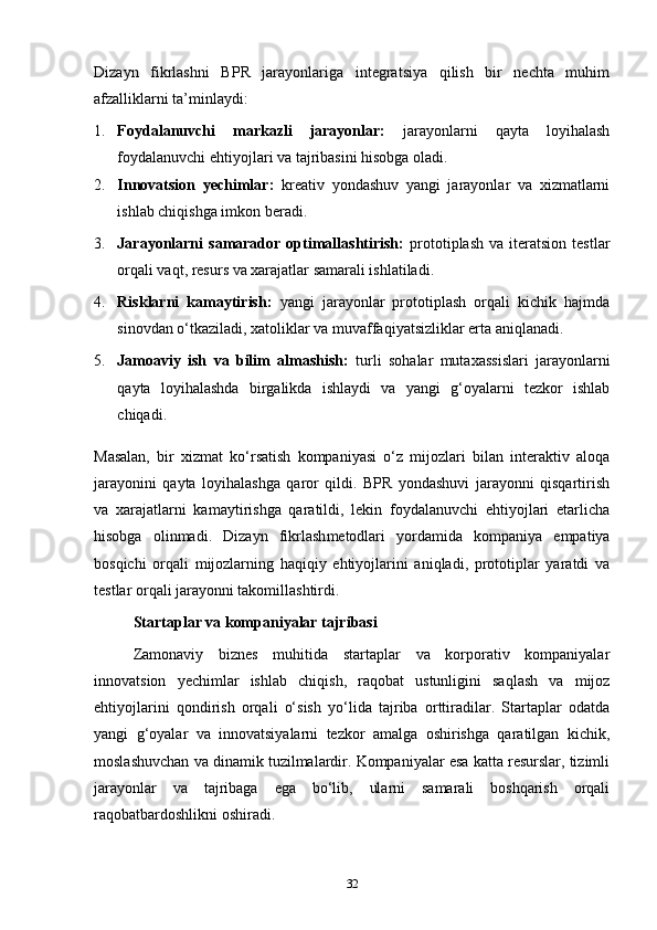 Dizayn   fikrlash ni   BPR   jarayonlariga   integratsiya   qilish   bir   nechta   muhim
afzalliklarni ta’minlaydi :
1. Foydalanuvchi   markazli   jarayonlar:   jarayonlarni   qayta   loyihalash
foydalanuvchi ehtiyojlari va tajribasini hisobga oladi .
2. Innovatsion   yechimlar:   kreativ   yondashuv   yangi   jarayonlar   va   xizmatlarni
ishlab chiqishga imkon beradi.
3. Jarayonlarni   samarador   optimallashtirish:   prototiplash   va  iteratsion   testlar
orqali vaqt, resurs va xarajatlar samarali ishlatiladi.
4. Risklarni   kamaytirish:   yangi   jarayonlar   prototiplash   orqali   kichik   hajmda
sinovdan o‘tkaziladi, xatoliklar va muvaffaqiyatsizliklar erta aniqlanadi.
5. Jamoaviy   ish   va   bilim   almashish:   turli   sohalar   mutaxassislari   jarayonlarni
qayta   loyihalashda   birgalikda   ishlaydi   va   yangi   g‘oyalarni   tezkor   ishlab
chiqadi.
Masalan,   bir   xizmat   ko‘rsatish   kompaniyasi   o‘z   mijozlari   bilan   interaktiv   aloqa
jarayonini   qayta   loyihalashga   qaror   qildi.   BPR   yondashuvi   jarayonni   qisqartirish
va   xarajatlarni   kamaytirishga   qaratildi,   lekin   foydalanuvchi   ehtiyojlari   etarlicha
hisobga   olinmadi.   Dizayn   fikrlash metodlari   yordamida   kompaniya   empatiya
bosqichi   orqali   mijozlarning   haqiqiy   ehtiyojlarini   aniqladi,   prototiplar   yaratdi   va
testlar orqali jarayonni takomillashtirdi.
Startaplar va kompaniyalar tajribasi
Zamonaviy   biznes   muhitida   startaplar   va   korporativ   kompaniyalar
innovatsion   yechimlar   ishlab   chiqish,   raqobat   ustunligini   saqlash   va   mijoz
ehtiyojlarini   qondirish   orqali   o‘sish   yo‘lida   tajriba   orttiradilar.   Startaplar   odatda
yangi   g‘oyalar   va   innovatsiyalarni   tezkor   amalga   oshirishga   qaratilgan   kichik,
moslashuvchan va dinamik tuzilmalardir. Kompaniyalar esa katta resurslar, tizimli
jarayonlar   va   tajribaga   ega   bo‘lib,   ularni   samarali   boshqarish   orqali
raqobatbardoshlikni oshiradi.
32 
