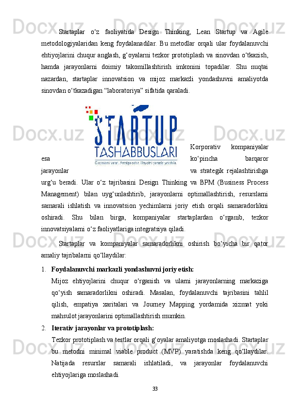 Startaplar   o‘z   faoliyatida   Design   Thinking,   Lean   Startup   va   Agile
metodologiyalaridan   keng   foydalanadilar.   Bu   metodlar   orqali   ular   foydalanuvchi
ehtiyojlarini chuqur anglash, g‘oyalarni tezkor prototiplash va sinovdan o‘tkazish,
hamda   jarayonlarni   doimiy   takomillashtirish   imkonini   topadilar.   Shu   nuqtai
nazardan,   startaplar   innovatsion   va   mijoz   markazli   yondashuvni   amaliyotda
sinovdan o‘tkazadigan “laboratoriya” sifatida qaraladi.
Korporativ   kompaniyalar
esa ko‘pincha   barqaror
jarayonlar va   strategik   rejalashtirishga
urg‘u   beradi.   Ular   o‘z   tajribasini   Design   Thinking   va   BPM   (Business   Process
Management)   bilan   uyg‘unlashtirib,   jarayonlarni   optimallashtirish,   resurslarni
samarali   ishlatish   va   innovatsion   yechimlarni   joriy   etish   orqali   samaradorlikni
oshiradi.   Shu   bilan   birga,   kompaniyalar   startaplardan   o‘rganib,   tezkor
innovatsiyalarni o‘z faoliyatlariga integratsiya qiladi.
Startaplar   va   kompaniyalar   samaradorlikni   oshirish   bo‘yicha   bir   qator
amaliy tajribalarni qo‘llaydilar:
1. Foydalanuvchi markazli yondashuvni joriy etish:
Mijoz   ehtiyojlarini   chuqur   o‘rganish   va   ularni   jarayonlarning   markaziga
qo‘yish   samaradorlikni   oshiradi.   Masalan,   foydalanuvchi   tajribasini   tahlil
qilish,   empatiya   xaritalari   va   Journey   Mapping   yordamida   xizmat   yoki
mahsulot jarayonlarini optimallashtirish mumkin.
2. Iterativ jarayonlar va prototiplash:
Tezkor prototiplash va testlar orqali g‘oyalar amaliyotga moslashadi. Startaplar
bu   metodni   minimal   viable   product   (MVP)   yaratishda   keng   qo‘llaydilar.
Natijada   resurslar   samarali   ishlatiladi,   va   jarayonlar   foydalanuvchi
ehtiyojlariga moslashadi.
33 