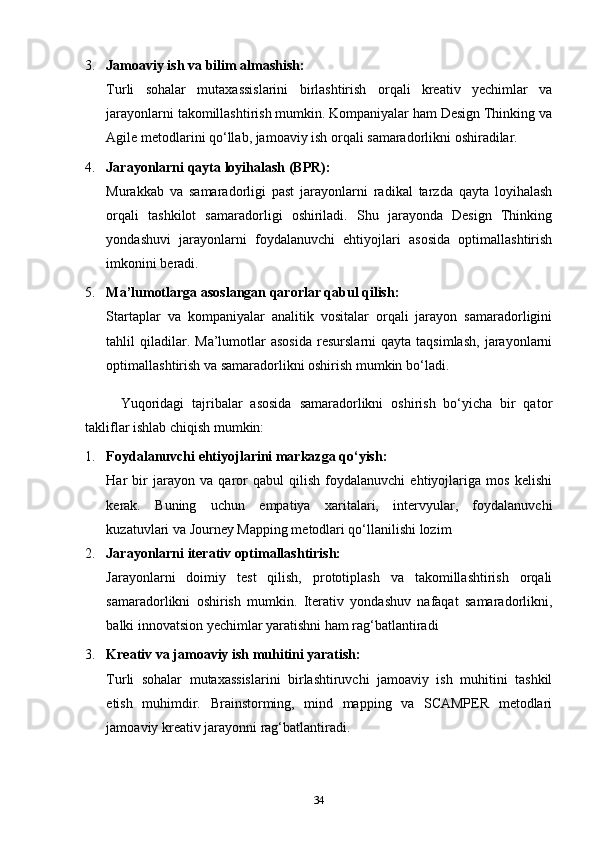 3. Jamoaviy ish va bilim almashish:
Turli   sohalar   mutaxassislarini   birlashtirish   orqali   kreativ   yechimlar   va
jarayonlarni takomillashtirish mumkin. Kompaniyalar ham Design Thinking va
Agile metodlarini qo‘llab, jamoaviy ish orqali samaradorlikni oshiradilar.
4. Jarayonlarni qayta loyihalash (BPR):
Murakkab   va   samaradorligi   past   jarayonlarni   radikal   tarzda   qayta   loyihalash
orqali   tashkilot   samaradorligi   oshiriladi.   Shu   jarayonda   Design   Thinking
yondashuvi   jarayonlarni   foydalanuvchi   ehtiyojlari   asosida   optimallashtirish
imkonini beradi.
5. Ma’lumotlarga asoslangan qarorlar qabul qilish:
Startaplar   va   kompaniyalar   analitik   vositalar   orqali   jarayon   samaradorligini
tahlil   qiladilar.  Ma’lumotlar   asosida  resurslarni  qayta  taqsimlash,  jarayonlarni
optimallashtirish va samaradorlikni oshirish mumkin bo‘ladi.
Yuqoridagi   tajribalar   asosida   samaradorlikni   oshirish   bo‘yicha   bir   qator
takliflar ishlab chiqish mumkin:
1. Foydalanuvchi ehtiyojlarini markazga qo‘yish:
Har   bir   jarayon   va   qaror   qabul   qilish   foydalanuvchi   ehtiyojlariga   mos   kelishi
kerak.   Buning   uchun   empatiya   xaritalari,   intervyular,   foydalanuvchi
kuzatuvlari va Journey Mapping metodlari qo‘llanilishi lozim
2. Jarayonlarni iterativ optimallashtirish:
Jarayonlarni   doimiy   test   qilish,   prototiplash   va   takomillashtirish   orqali
samaradorlikni   oshirish   mumkin.   Iterativ   yondashuv   nafaqat   samaradorlikni,
balki innovatsion yechimlar yaratishni ham rag‘batlantiradi
3. Kreativ va jamoaviy ish muhitini yaratish:
Turli   sohalar   mutaxassislarini   birlashtiruvchi   jamoaviy   ish   muhitini   tashkil
etish   muhimdir.   Brainstorming,   mind   mapping   va   SCAMPER   metodlari
jamoaviy kreativ jarayonni rag‘batlantiradi.
34 