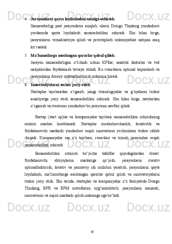 4. Jarayonlarni qayta loyihalashni amalga oshirish:
Samaradorligi   past   jarayonlarni   aniqlab,   ularni   Design   Thinking   yondashuvi
yordamida   qayta   loyihalash   samaradorlikni   oshiradi.   Shu   bilan   birga,
jarayonlarni   vizualizatsiya   qilish   va   prototiplash   imkoniyatlari   natijani   aniq
ko‘rsatadi.
5. Ma’lumotlarga asoslangan qarorlar qabul qilish:
Jarayon   samaradorligini   o‘lchash   uchun   KPIlar,   analitik   dasturlar   va   test
natijalaridan   foydalanish   tavsiya   etiladi.   Bu   resurslarni   optimal   taqsimlash   va
jarayonlarni doimiy optimallashtirish imkonini beradi.
6. Innovatsiyalarni tezkor joriy etish:
Startaplar   tajribasidan   o‘rganib,   yangi   texnologiyalar   va   g‘oyalarni   tezkor
amaliyotga   joriy   etish   samaradorlikni   oshiradi.   Shu   bilan   birga,   xatolardan
o‘rganish va iteratsion yondashuv bu jarayonni xavfsiz qiladi.
S tart ap   (start   up) lar   va   kompaniyalar   tajribasi   samaradorlikni   oshirishning
muhim   manbai   hisoblanadi.   Startaplar   moslashuvchanlik,   kreativlik   va
foydalanuvchi   markazli   yondashuv   orqali   innovatsion   yechimlarni   tezkor   ishlab
chiqadi.   Kompaniyalar   esa   o‘z   tajribasi,   resurslari   va   tizimli   jarayonlari   orqali
samaradorlikni oshiradi.
Samaradorlikni   oshirish   bo‘yicha   takliflar   quyidagilardan   iborat:
foydalanuvchi   ehtiyojlarini   markazga   qo‘yish,   jarayonlarni   iterativ
optimallashtirish,   kreativ   va   jamoaviy   ish   muhitini   yaratish,   jarayonlarni   qayta
loyihalash,   ma’lumotlarga   asoslangan   qarorlar   qabul   qilish   va   innovatsiyalarni
tezkor   joriy   etish.   Shu   tarzda,   startaplar   va   kompaniyalar   o‘z   faoliyatida   Design
Thinking,   BPR   va   BPM   metodlarini   uyg‘unlashtirib,   jarayonlarni   samarali,
innovatsion va mijoz markazli qilish imkoniga ega bo‘ladi.
35 