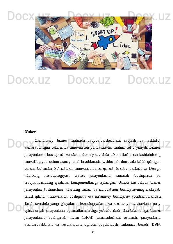 Xulosa
Zamonaviy   biznes   muhitida   raqobatbardoshlikni   saqlash   va   tashkilot
samaradorligini  oshirishda  innovatsion  yondashuvlar   muhim  rol  o‘ynaydi. Biznes
jarayonlarini  boshqarish   va  ularni   doimiy  ravishda   takomillashtirish   tashkilotning
muvaffaqiyati   uchun   asosiy   omil   hisoblanadi.   Ushbu   ish   doirasida   tahlil   qilingan
barcha   bo‘limlar   ko‘rsatdiki,   innovatsion   menejment,   kreativ   fikrlash   va   Design
Thinking   metodologiyasi   biznes   jarayonlarini   samarali   boshqarish   va
rivojlantirishning   ajralmas   komponentlariga   aylangan.   Ushbu   kus   ishida   b iznes
jarayonlari   tushunchasi,   ularning   turlari   va   innovatsion   boshqaruvning   mohiyati
tahlil   qilindi.   I nnovatsion   boshqaruv   esa   an’anaviy   boshqaruv   yondashuvlaridan
farqli   ravishda   yangi   g‘oyalarni,   texnologiyalarni   va   kreativ   yondashuvlarni   joriy
qilish orqali jarayonlarni optimallashtirishga yo‘naltiriladi. Shu bilan birga, biznes
jarayonlarini   boshqarish   tizimi   (BPM)   samaradorlikni   oshirish,   jarayonlarni
standartlashtirish   va   resurslardan   oqilona   foydalanish   imkonini   beradi.   BPM
36 